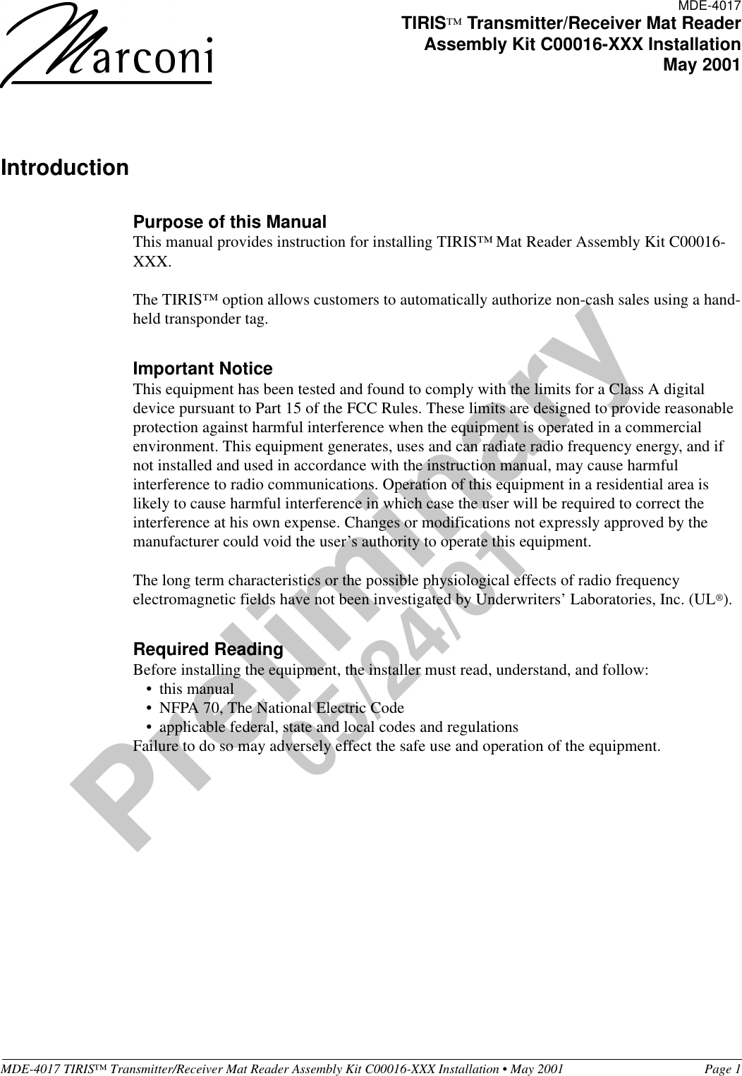 MDE-4017 TIRIS™ Transmitter/Receiver Mat Reader Assembly Kit C00016-XXX Installation • May 2001 Page 1Preliminary05/24/01IntroductionPurpose of this ManualThis manual provides instruction for installing TIRIS™ Mat Reader Assembly Kit C00016-XXX.The TIRIS™ option allows customers to automatically authorize non-cash sales using a hand-held transponder tag.Important NoticeThis equipment has been tested and found to comply with the limits for a Class A digital device pursuant to Part 15 of the FCC Rules. These limits are designed to provide reasonable protection against harmful interference when the equipment is operated in a commercial environment. This equipment generates, uses and can radiate radio frequency energy, and if not installed and used in accordance with the instruction manual, may cause harmful interference to radio communications. Operation of this equipment in a residential area is likely to cause harmful interference in which case the user will be required to correct the interference at his own expense. Changes or modifications not expressly approved by the manufacturer could void the user’s authority to operate this equipment.The long term characteristics or the possible physiological effects of radio frequency electromagnetic fields have not been investigated by Underwriters’ Laboratories, Inc. (UL®).Required ReadingBefore installing the equipment, the installer must read, understand, and follow:•this manual•NFPA 70, The National Electric Code•applicable federal, state and local codes and regulationsFailure to do so may adversely effect the safe use and operation of the equipment.MDE-4017TIRIS™ Transmitter/Receiver Mat ReaderAssembly Kit C00016-XXX InstallationMay 2001