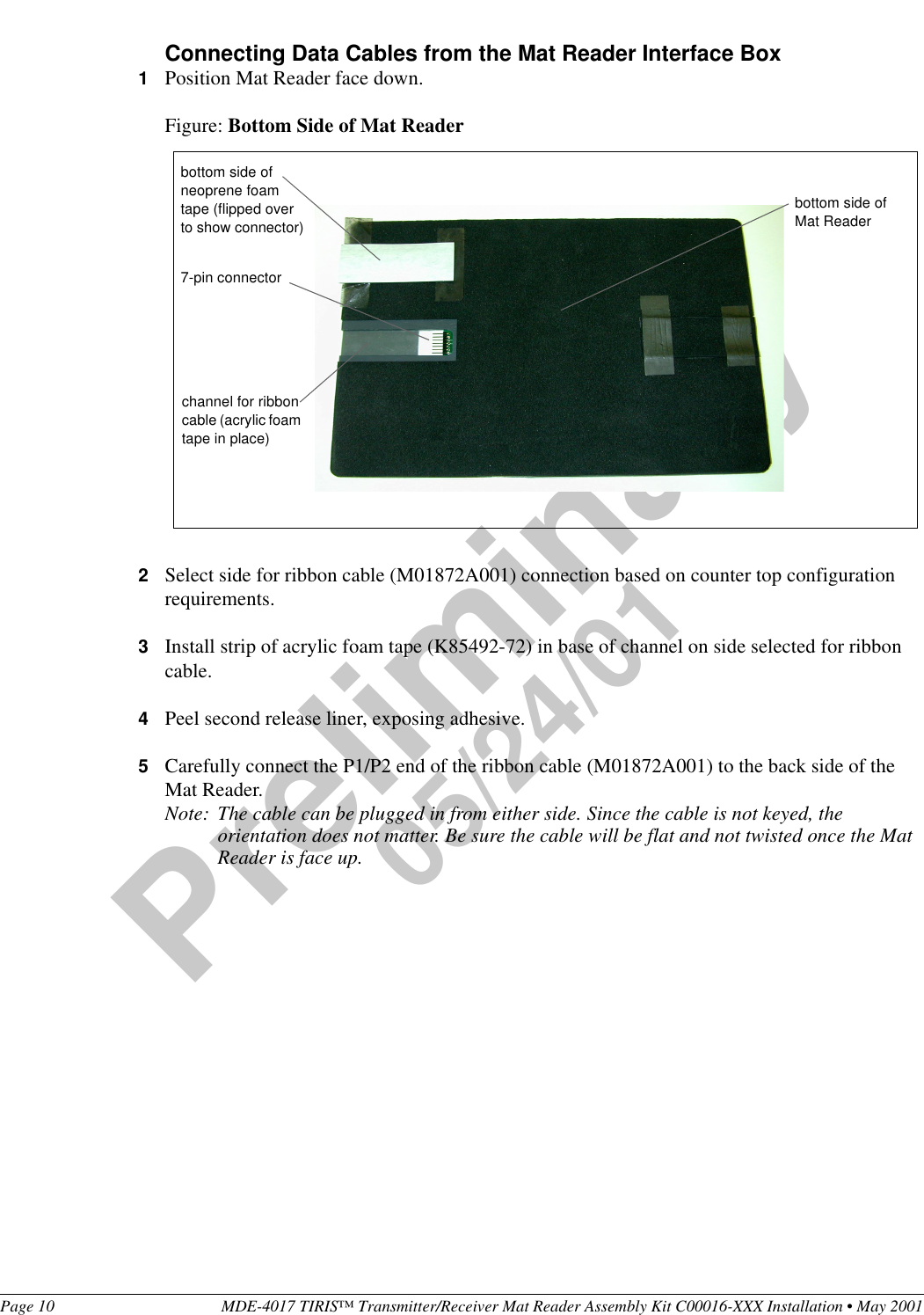 Page 10 MDE-4017 TIRIS™ Transmitter/Receiver Mat Reader Assembly Kit C00016-XXX Installation • May 2001Preliminary05/24/01Connecting Data Cables from the Mat Reader Interface Box1Position Mat Reader face down.Figure: Bottom Side of Mat Reader2Select side for ribbon cable (M01872A001) connection based on counter top configuration requirements.3Install strip of acrylic foam tape (K85492-72) in base of channel on side selected for ribbon cable.4Peel second release liner, exposing adhesive.5Carefully connect the P1/P2 end of the ribbon cable (M01872A001) to the back side of the Mat Reader.Note: The cable can be plugged in from either side. Since the cable is not keyed, the orientation does not matter. Be sure the cable will be flat and not twisted once the Mat Reader is face up.bottom side of Mat Reader7-pin connectorchannel for ribbon cable (acrylic foam tape in place)bottom side of neoprene foam tape (flipped over to show connector)