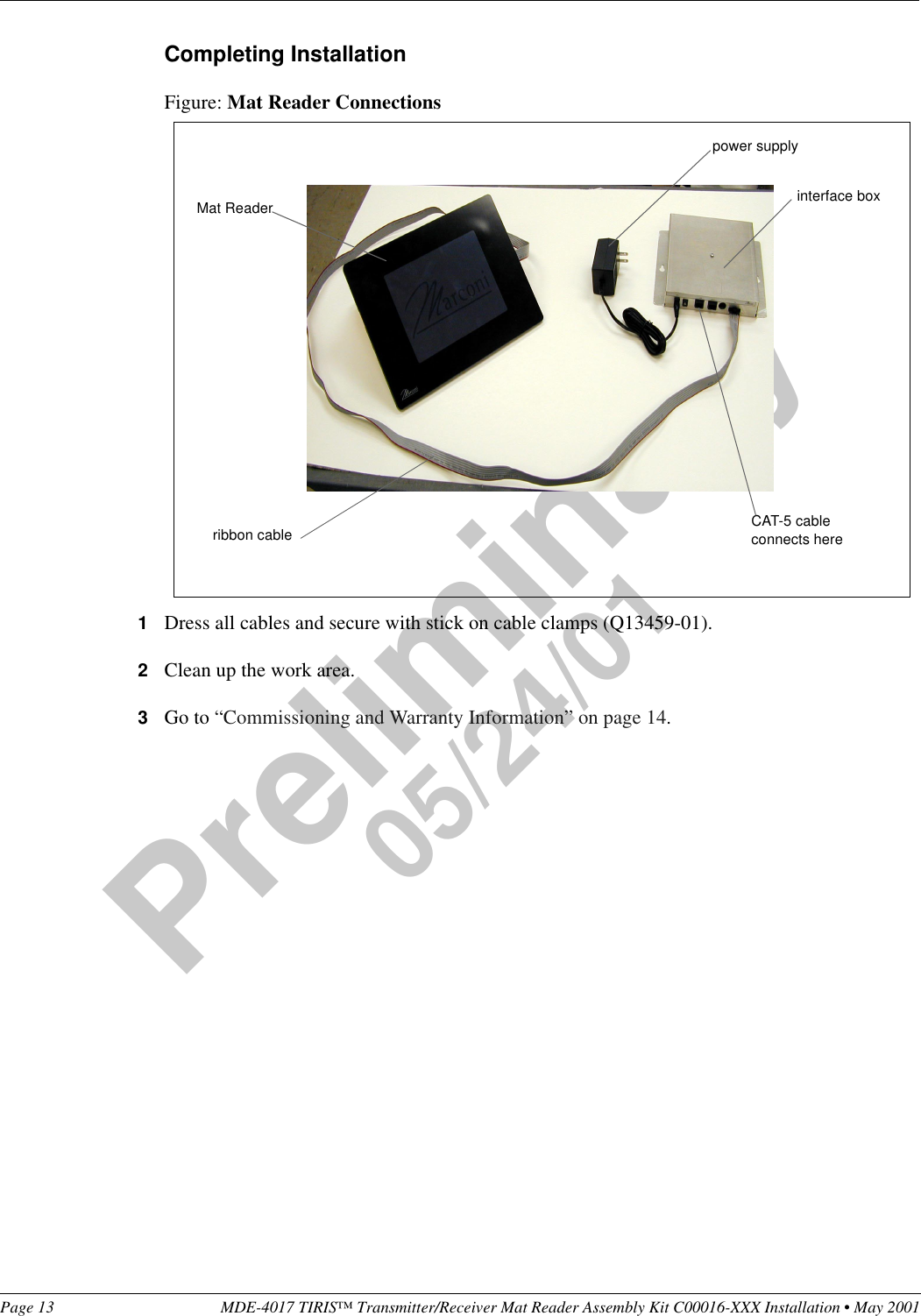 Page 13 MDE-4017 TIRIS™ Transmitter/Receiver Mat Reader Assembly Kit C00016-XXX Installation • May 2001Preliminary05/24/01Completing InstallationFigure: Mat Reader Connections1Dress all cables and secure with stick on cable clamps (Q13459-01).2Clean up the work area.3Go to “Commissioning and Warranty Information” on page 14.CAT-5 cable connects herepower supplyinterface boxMat Readerribbon cable