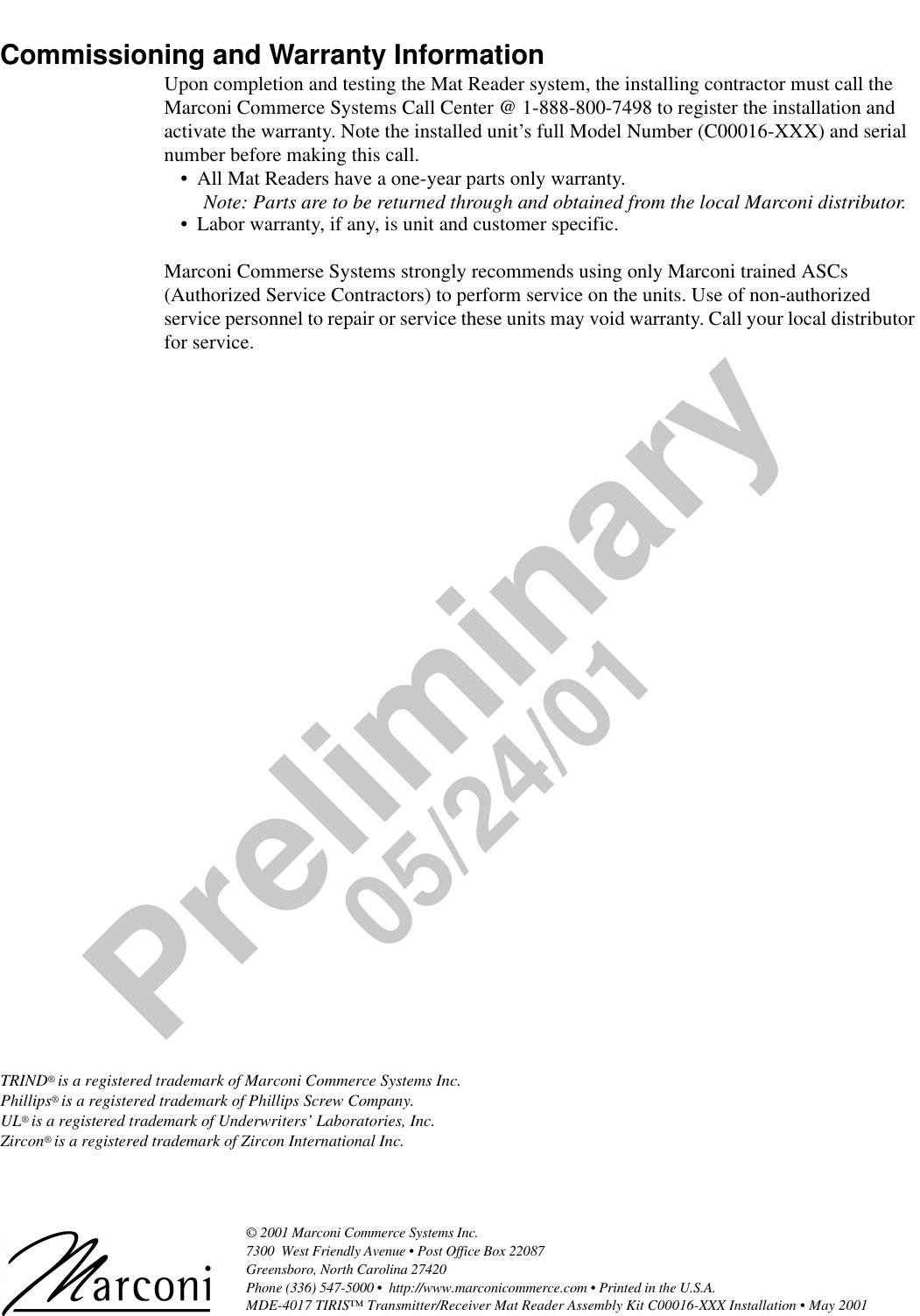 © 2001 Marconi Commerce Systems Inc. 7300  West Friendly Avenue • Post Office Box 22087Greensboro, North Carolina 27420 Phone (336) 547-5000 •  http://www.marconicommerce.com • Printed in the U.S.A.MDE-4017 TIRIS™ Transmitter/Receiver Mat Reader Assembly Kit C00016-XXX Installation • May 2001 Preliminary05/24/01Commissioning and Warranty InformationUpon completion and testing the Mat Reader system, the installing contractor must call the Marconi Commerce Systems Call Center @ 1-888-800-7498 to register the installation and activate the warranty. Note the installed unit’s full Model Number (C00016-XXX) and serial number before making this call.•All Mat Readers have a one-year parts only warranty.Note: Parts are to be returned through and obtained from the local Marconi distributor.•Labor warranty, if any, is unit and customer specific.Marconi Commerse Systems strongly recommends using only Marconi trained ASCs (Authorized Service Contractors) to perform service on the units. Use of non-authorized service personnel to repair or service these units may void warranty. Call your local distributor for service.TRIND® is a registered trademark of Marconi Commerce Systems Inc.Phillips® is a registered trademark of Phillips Screw Company.UL® is a registered trademark of Underwriters’ Laboratories, Inc.Zircon® is a registered trademark of Zircon International Inc.