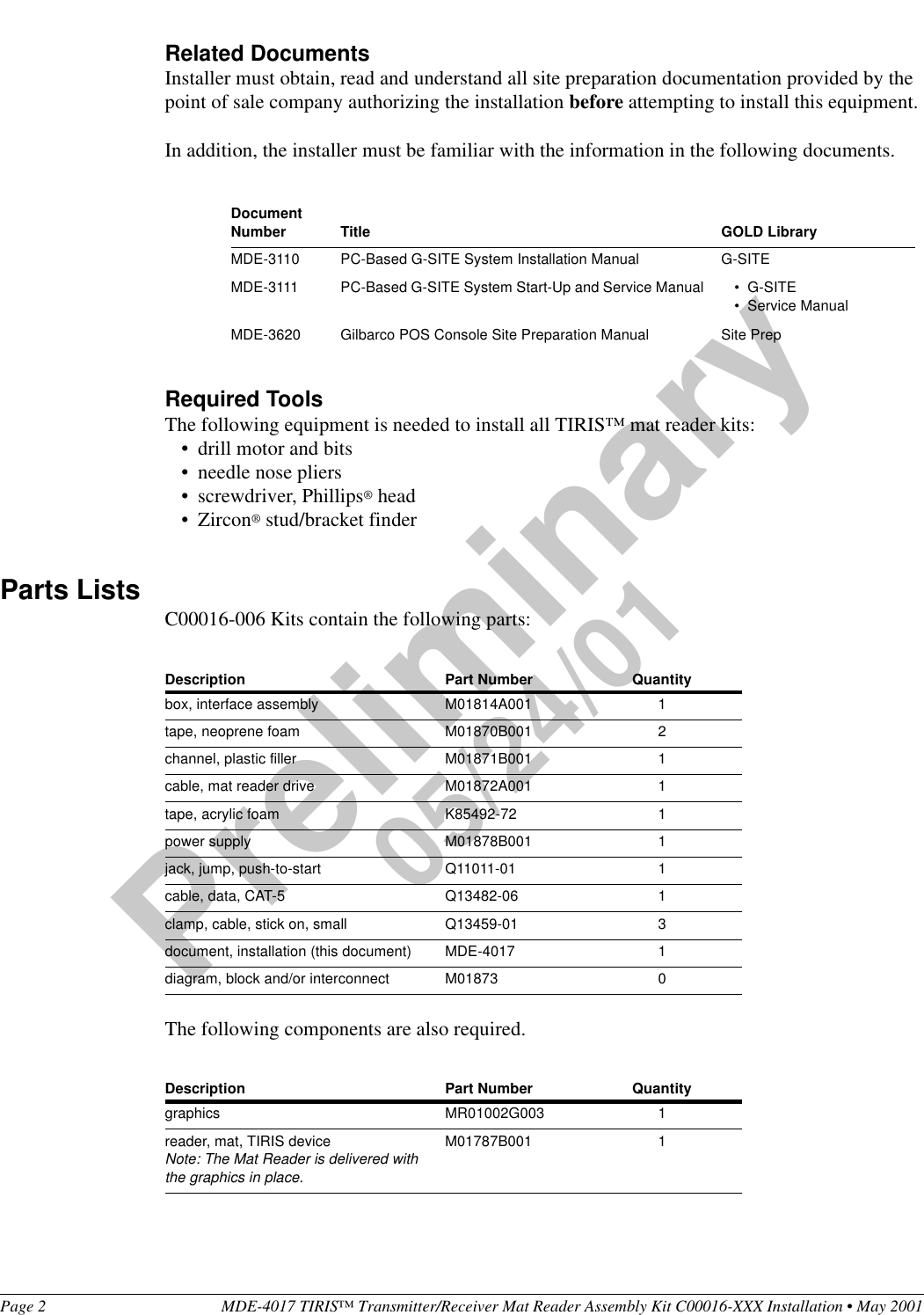 Page 2 MDE-4017 TIRIS™ Transmitter/Receiver Mat Reader Assembly Kit C00016-XXX Installation • May 2001Preliminary05/24/01Related DocumentsInstaller must obtain, read and understand all site preparation documentation provided by the point of sale company authorizing the installation before attempting to install this equipment.In addition, the installer must be familiar with the information in the following documents.Required ToolsThe following equipment is needed to install all TIRIS™ mat reader kits:•drill motor and bits•needle nose pliers•screwdriver, Phillips® head•Zircon® stud/bracket finderParts Lists C00016-006 Kits contain the following parts:The following components are also required.Document Number Title GOLD LibraryMDE-3110 PC-Based G-SITE System Installation Manual G-SITEMDE-3111 PC-Based G-SITE System Start-Up and Service Manual • G-SITE• Service ManualMDE-3620 Gilbarco POS Console Site Preparation Manual Site PrepDescription Part Number Quantitybox, interface assembly M01814A001 1tape, neoprene foam M01870B001 2channel, plastic filler M01871B001 1cable, mat reader drive M01872A001 1tape, acrylic foam K85492-72 1power supply M01878B001 1jack, jump, push-to-start Q11011-01 1cable, data, CAT-5 Q13482-06 1clamp, cable, stick on, small Q13459-01 3document, installation (this document) MDE-4017 1diagram, block and/or interconnect M01873 0Description Part Number Quantitygraphics MR01002G003 1reader, mat, TIRIS deviceNote: The Mat Reader is delivered with the graphics in place.M01787B001 1