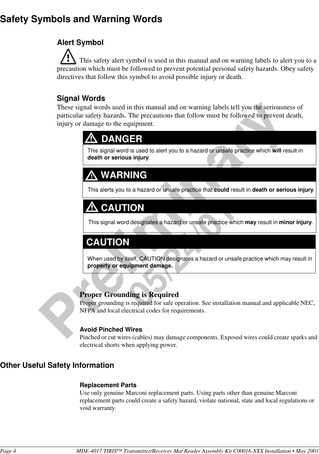 Page 4 MDE-4017 TIRIS™ Transmitter/Receiver Mat Reader Assembly Kit C00016-XXX Installation • May 2001Preliminary05/24/01Safety Symbols and Warning WordsAlert Symbol This safety alert symbol is used in this manual and on warning labels to alert you to a precaution which must be followed to prevent potential personal safety hazards. Obey safety directives that follow this symbol to avoid possible injury or death.Signal WordsThese signal words used in this manual and on warning labels tell you the seriousness of particular safety hazards. The precautions that follow must be followed to prevent death, injury or damage to the equipment.Proper Grounding is RequiredProper grounding is required for safe operation. See installation manual and applicable NEC, NFPA and local electrical codes for requirements.Avoid Pinched WiresPinched or cut wires (cables) may damage components. Exposed wires could create sparks and electrical shorts when applying power.Other Useful Safety InformationReplacement PartsUse only genuine Marconi replacement parts. Using parts other than genuine Marconi replacement parts could create a safety hazard, violate national, state and local regulations or void warranty.This signal word designates a hazard or unsafe practice which may result in minor injury.This signal word is used to alert you to a hazard or unsafe practice which will result in death or serious injury.This alerts you to a hazard or unsafe practice that could result in death or serious injury.CAUTIONWhen used by itself, CAUTION designates a hazard or unsafe practice which may result in property or equipment damage.CAUTIONDANGERWARNING