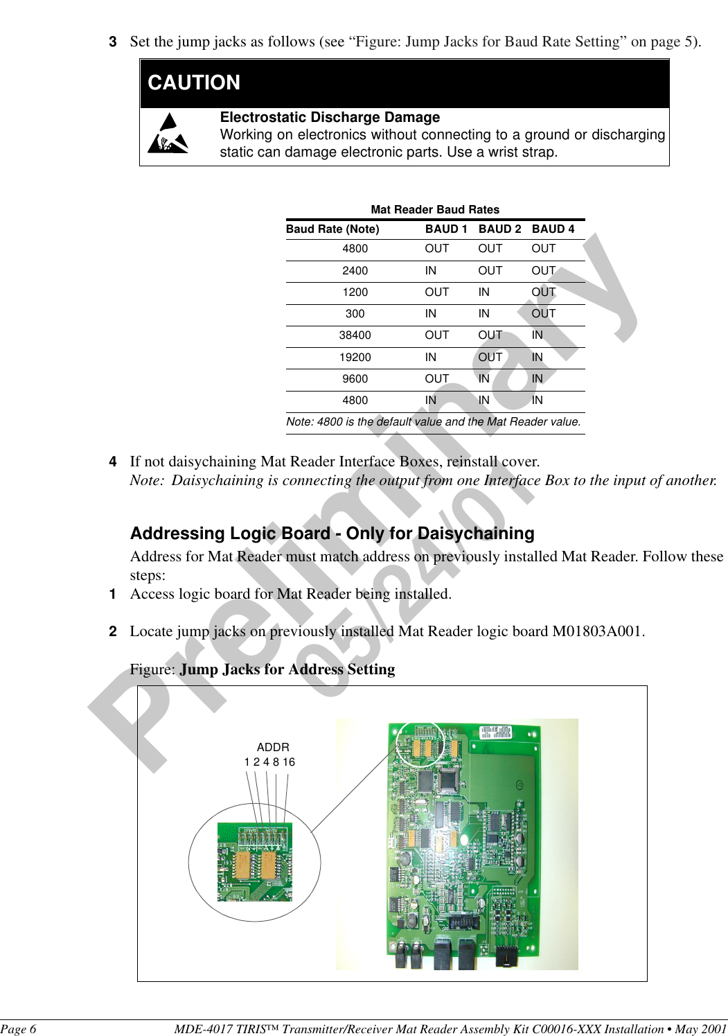 Page 6 MDE-4017 TIRIS™ Transmitter/Receiver Mat Reader Assembly Kit C00016-XXX Installation • May 2001Preliminary05/24/013Set the jump jacks as follows (see “Figure: Jump Jacks for Baud Rate Setting” on page 5).4If not daisychaining Mat Reader Interface Boxes, reinstall cover.Note: Daisychaining is connecting the output from one Interface Box to the input of another.Addressing Logic Board - Only for DaisychainingAddress for Mat Reader must match address on previously installed Mat Reader. Follow these steps:1Access logic board for Mat Reader being installed.2Locate jump jacks on previously installed Mat Reader logic board M01803A001.Figure: Jump Jacks for Address SettingMat Reader Baud RatesBaud Rate (Note) BAUD 1 BAUD 2 BAUD 44800 OUT OUT OUT2400 IN OUT OUT1200 OUT IN OUT300 IN IN OUT38400 OUT OUT IN19200 IN OUT IN9600 OUT IN IN4800 IN IN INNote: 4800 is the default value and the Mat Reader value.Electrostatic Discharge DamageWorking on electronics without connecting to a ground or dischargingstatic can damage electronic parts. Use a wrist strap.  CAUTION    ADDR1 2 4 8 16