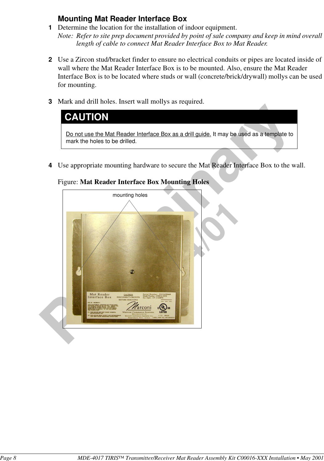 Page 8 MDE-4017 TIRIS™ Transmitter/Receiver Mat Reader Assembly Kit C00016-XXX Installation • May 2001Preliminary05/24/01Mounting Mat Reader Interface Box1Determine the location for the installation of indoor equipment.Note: Refer to site prep document provided by point of sale company and keep in mind overall length of cable to connect Mat Reader Interface Box to Mat Reader.2Use a Zircon stud/bracket finder to ensure no electrical conduits or pipes are located inside of wall where the Mat Reader Interface Box is to be mounted. Also, ensure the Mat Reader Interface Box is to be located where studs or wall (concrete/brick/drywall) mollys can be used for mounting.3Mark and drill holes. Insert wall mollys as required.4Use appropriate mounting hardware to secure the Mat Reader Interface Box to the wall.Figure: Mat Reader Interface Box Mounting HolesDo not use the Mat Reader Interface Box as a drill guide. It may be used as a template to mark the holes to be drilled.CAUTIONmounting holes