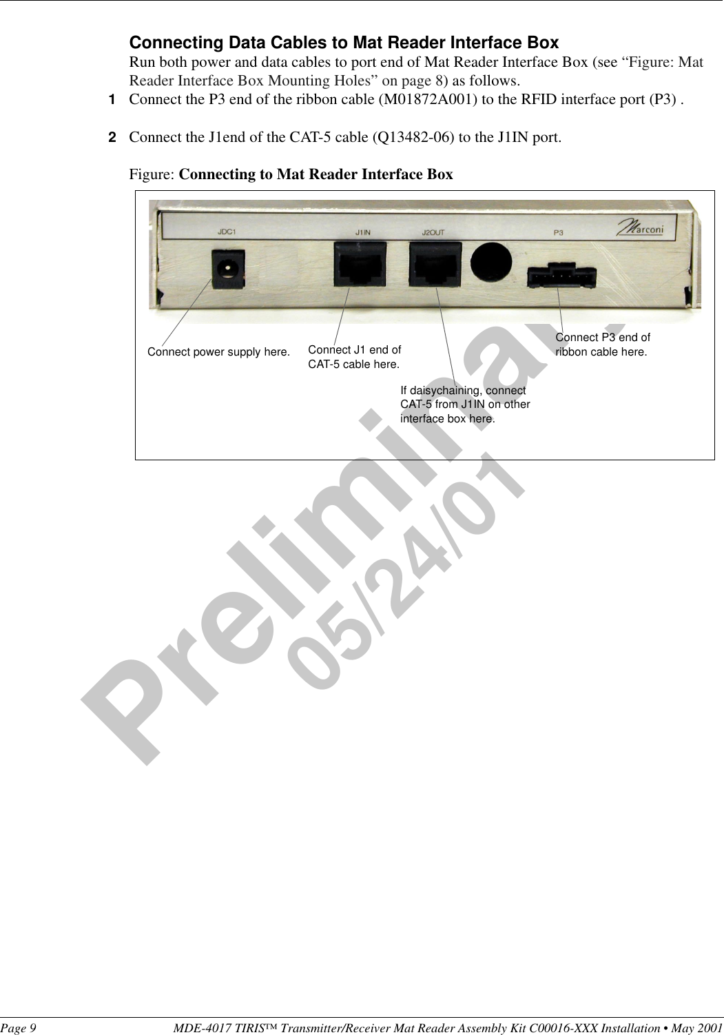 Page 9 MDE-4017 TIRIS™ Transmitter/Receiver Mat Reader Assembly Kit C00016-XXX Installation • May 2001Preliminary05/24/01Connecting Data Cables to Mat Reader Interface BoxRun both power and data cables to port end of Mat Reader Interface Box (see “Figure: Mat Reader Interface Box Mounting Holes” on page 8) as follows.1Connect the P3 end of the ribbon cable (M01872A001) to the RFID interface port (P3) .2Connect the J1end of the CAT-5 cable (Q13482-06) to the J1IN port.Figure: Connecting to Mat Reader Interface BoxConnect power supply here. Connect J1 end of CAT-5 cable here.If daisychaining, connect CAT-5 from J1IN on other interface box here.Connect P3 end of ribbon cable here.