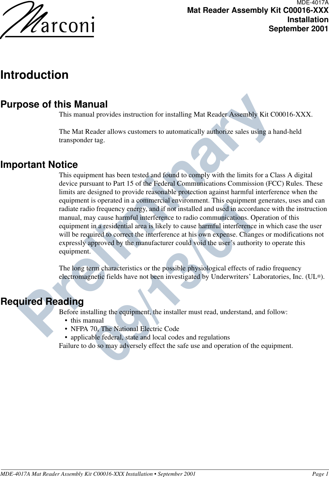 MDE-4017A Mat Reader Assembly Kit C00016-XXX Installation • September 2001 Page 1Preliminary  09/13/01IntroductionPurpose of this ManualThis manual provides instruction for installing Mat Reader Assembly Kit C00016-XXX.The Mat Reader allows customers to automatically authorize sales using a hand-held transponder tag.Important NoticeThis equipment has been tested and found to comply with the limits for a Class A digital device pursuant to Part 15 of the Federal Communications Commission (FCC) Rules. These limits are designed to provide reasonable protection against harmful interference when the equipment is operated in a commercial environment. This equipment generates, uses and can radiate radio frequency energy, and if not installed and used in accordance with the instruction manual, may cause harmful interference to radio communications. Operation of this equipment in a residential area is likely to cause harmful interference in which case the user will be required to correct the interference at his own expense. Changes or modifications not expressly approved by the manufacturer could void the user’s authority to operate this equipment.The long term characteristics or the possible physiological effects of radio frequency electromagnetic fields have not been investigated by Underwriters’ Laboratories, Inc. (UL®).Required ReadingBefore installing the equipment, the installer must read, understand, and follow:•this manual•NFPA 70, The National Electric Code•applicable federal, state and local codes and regulationsFailure to do so may adversely effect the safe use and operation of the equipment.MDE-4017AMat Reader Assembly Kit C00016-XXXInstallationSeptember 2001