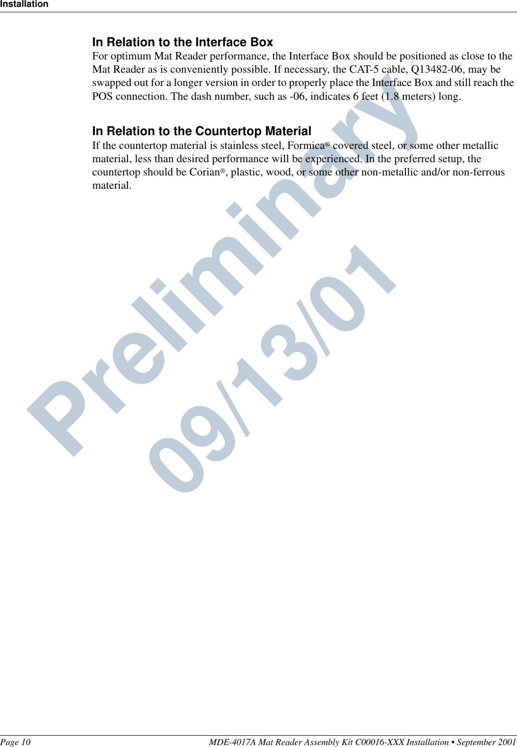 InstallationPage 10 MDE-4017A Mat Reader Assembly Kit C00016-XXX Installation • September 2001Preliminary  09/13/01In Relation to the Interface BoxFor optimum Mat Reader performance, the Interface Box should be positioned as close to the Mat Reader as is conveniently possible. If necessary, the CAT-5 cable, Q13482-06, may be swapped out for a longer version in order to properly place the Interface Box and still reach the POS connection. The dash number, such as -06, indicates 6 feet (1.8 meters) long.In Relation to the Countertop MaterialIf the countertop material is stainless steel, Formica® covered steel, or some other metallic material, less than desired performance will be experienced. In the preferred setup, the countertop should be Corian®, plastic, wood, or some other non-metallic and/or non-ferrous material.