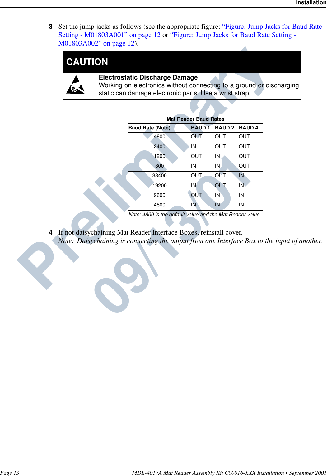 Page 13 MDE-4017A Mat Reader Assembly Kit C00016-XXX Installation • September 2001InstallationPreliminary  09/13/013Set the jump jacks as follows (see the appropriate figure: “Figure: Jump Jacks for Baud Rate Setting - M01803A001” on page 12 or “Figure: Jump Jacks for Baud Rate Setting - M01803A002” on page 12).4If not daisychaining Mat Reader Interface Boxes, reinstall cover.Note: Daisychaining is connecting the output from one Interface Box to the input of another.Mat Reader Baud RatesBaud Rate (Note) BAUD 1 BAUD 2 BAUD 44800 OUT OUT OUT2400 IN OUT OUT1200 OUT IN OUT300 IN IN OUT38400 OUT OUT IN19200 IN OUT IN9600 OUT IN IN4800 IN IN INNote: 4800 is the default value and the Mat Reader value.Electrostatic Discharge DamageWorking on electronics without connecting to a ground or dischargingstatic can damage electronic parts. Use a wrist strap.  CAUTION