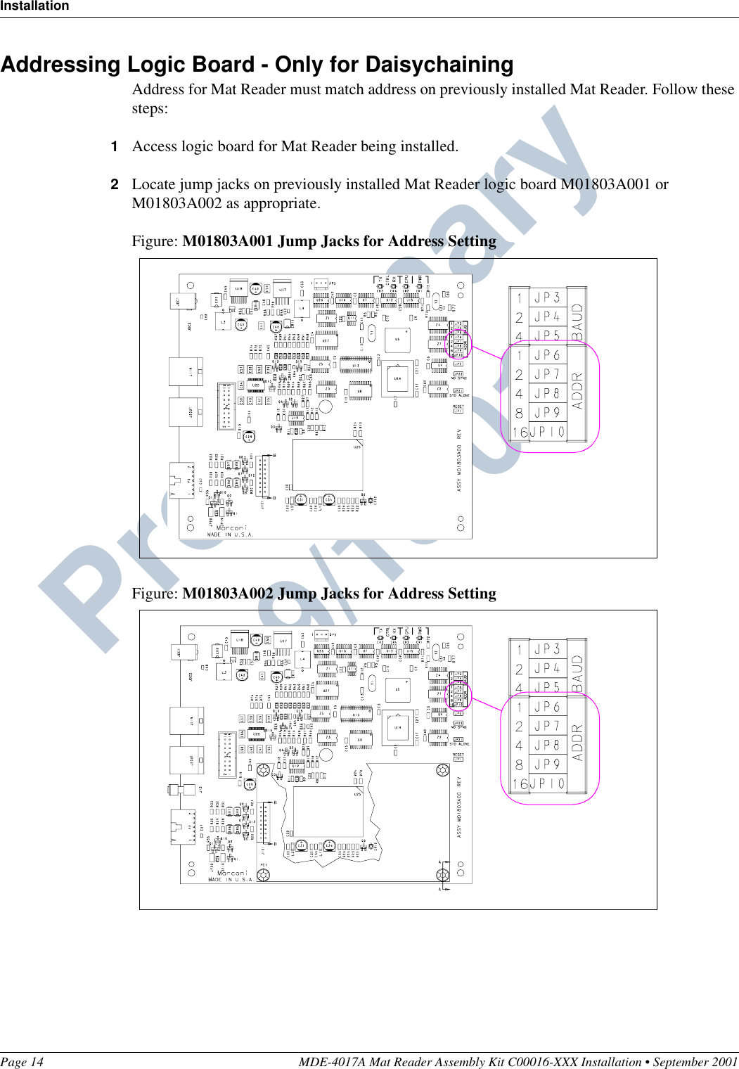 InstallationPage 14 MDE-4017A Mat Reader Assembly Kit C00016-XXX Installation • September 2001Preliminary  09/13/01Addressing Logic Board - Only for DaisychainingAddress for Mat Reader must match address on previously installed Mat Reader. Follow these steps:1Access logic board for Mat Reader being installed.2Locate jump jacks on previously installed Mat Reader logic board M01803A001 or M01803A002 as appropriate.Figure: M01803A001 Jump Jacks for Address SettingFigure: M01803A002 Jump Jacks for Address Setting