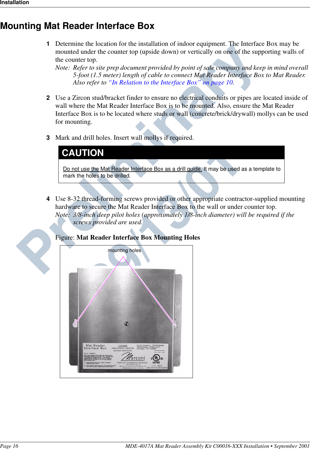 InstallationPage 16 MDE-4017A Mat Reader Assembly Kit C00016-XXX Installation • September 2001Preliminary  09/13/01Mounting Mat Reader Interface Box1Determine the location for the installation of indoor equipment. The Interface Box may be mounted under the counter top (upside down) or vertically on one of the supporting walls of the counter top.Note: Refer to site prep document provided by point of sale company and keep in mind overall 5-foot (1.5 meter) length of cable to connect Mat Reader Interface Box to Mat Reader. Also refer to “In Relation to the Interface Box” on page 10.2Use a Zircon stud/bracket finder to ensure no electrical conduits or pipes are located inside of wall where the Mat Reader Interface Box is to be mounted. Also, ensure the Mat Reader Interface Box is to be located where studs or wall (concrete/brick/drywall) mollys can be used for mounting.3Mark and drill holes. Insert wall mollys if required.4Use 8-32 thread-forming screws provided or other appropriate contractor-supplied mounting hardware to secure the Mat Reader Interface Box to the wall or under counter top.Note: 3/8-inch deep pilot holes (approximately 1/8-inch diameter) will be required if the screws provided are used.Figure: Mat Reader Interface Box Mounting HolesDo not use the Mat Reader Interface Box as a drill guide. It may be used as a template to mark the holes to be drilled.CAUTIONmounting holes