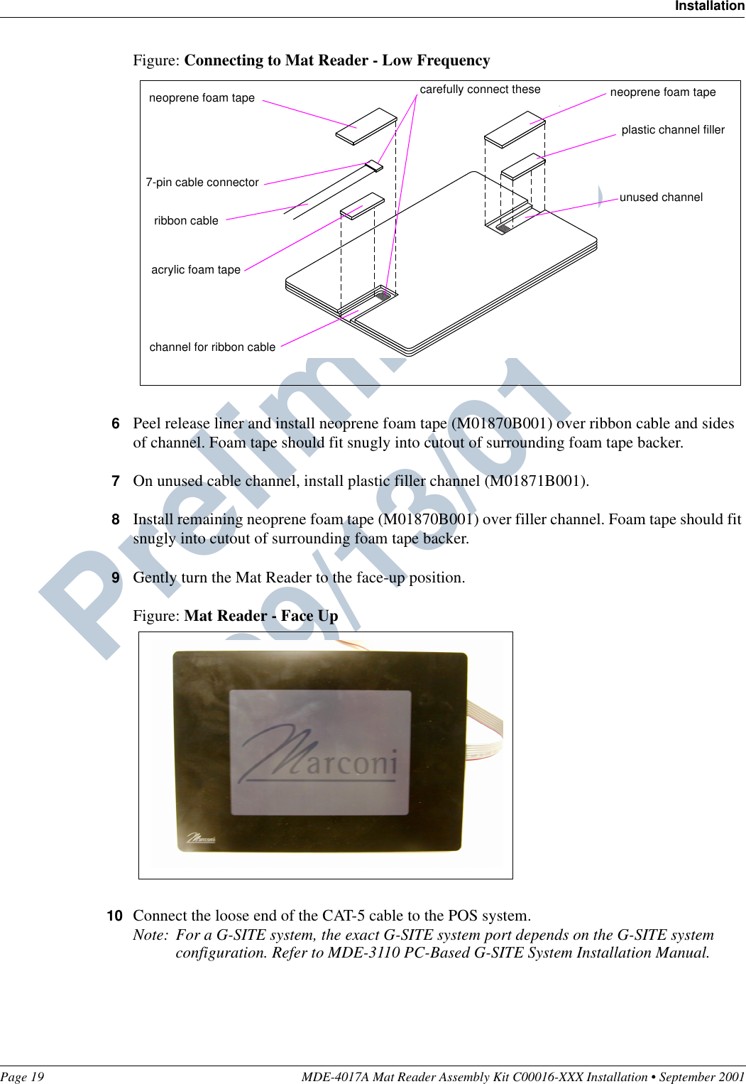 Page 19 MDE-4017A Mat Reader Assembly Kit C00016-XXX Installation • September 2001InstallationPreliminary  09/13/01Figure: Connecting to Mat Reader - Low Frequency6Peel release liner and install neoprene foam tape (M01870B001) over ribbon cable and sides of channel. Foam tape should fit snugly into cutout of surrounding foam tape backer.7On unused cable channel, install plastic filler channel (M01871B001).8Install remaining neoprene foam tape (M01870B001) over filler channel. Foam tape should fit snugly into cutout of surrounding foam tape backer.9Gently turn the Mat Reader to the face-up position.Figure: Mat Reader - Face Up10 Connect the loose end of the CAT-5 cable to the POS system.Note: For a G-SITE system, the exact G-SITE system port depends on the G-SITE system configuration. Refer to MDE-3110 PC-Based G-SITE System Installation Manual.7-pin cable connectorchannel for ribbon cable neoprene foam tapeacrylic foam taperibbon cableplastic channel fillerunused channel neoprene foam tapecarefully connect these