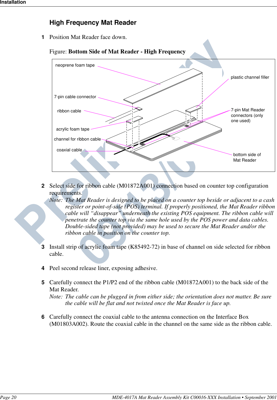 InstallationPage 20 MDE-4017A Mat Reader Assembly Kit C00016-XXX Installation • September 2001Preliminary  09/13/01High Frequency Mat Reader1Position Mat Reader face down.Figure: Bottom Side of Mat Reader - High Frequency2Select side for ribbon cable (M01872A001) connection based on counter top configuration requirements.Note: The Mat Reader is designed to be placed on a counter top beside or adjacent to a cash register or point-of-sale (POS) terminal. If properly positioned, the Mat Reader ribbon cable will “disappear” underneath the existing POS equipment. The ribbon cable will penetrate the counter top via the same hole used by the POS power and data cables. Double-sided tape (not provided) may be used to secure the Mat Reader and/or the ribbon cable in position on the counter top.3Install strip of acrylic foam tape (K85492-72) in base of channel on side selected for ribbon cable.4Peel second release liner, exposing adhesive.5Carefully connect the P1/P2 end of the ribbon cable (M01872A001) to the back side of the Mat Reader.Note: The cable can be plugged in from either side; the orientation does not matter. Be sure the cable will be flat and not twisted once the Mat Reader is face up.6Carefully connect the coaxial cable to the antenna connection on the Interface Box (M01803A002). Route the coaxial cable in the channel on the same side as the ribbon cable.bottom side of Mat Reader7-pin cable connectorchannel for ribbon cable neoprene foam tapeacrylic foam taperibbon cable 7-pin Mat Reader connectors (only one used)plastic channel fillercoaxial cable