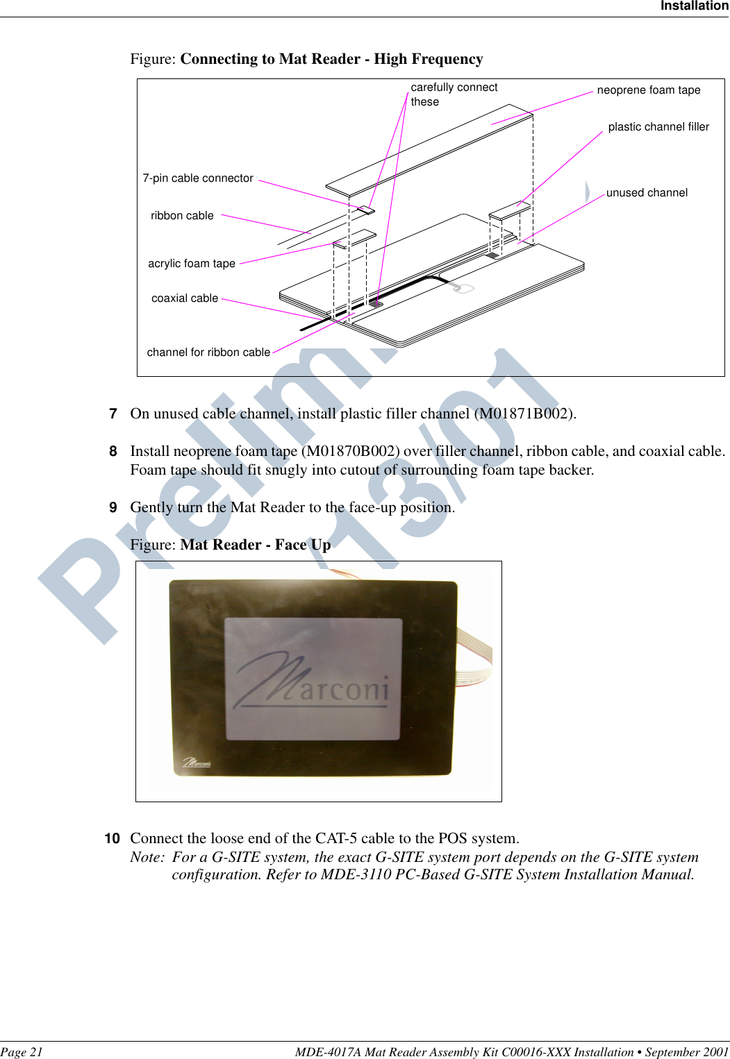 Page 21 MDE-4017A Mat Reader Assembly Kit C00016-XXX Installation • September 2001InstallationPreliminary  09/13/01Figure: Connecting to Mat Reader - High Frequency7On unused cable channel, install plastic filler channel (M01871B002).8Install neoprene foam tape (M01870B002) over filler channel, ribbon cable, and coaxial cable. Foam tape should fit snugly into cutout of surrounding foam tape backer.9Gently turn the Mat Reader to the face-up position.Figure: Mat Reader - Face Up10 Connect the loose end of the CAT-5 cable to the POS system.Note: For a G-SITE system, the exact G-SITE system port depends on the G-SITE system configuration. Refer to MDE-3110 PC-Based G-SITE System Installation Manual.7-pin cable connectorchannel for ribbon cableacrylic foam taperibbon cableplastic channel fillerunused channel neoprene foam tapecarefully connect thesecoaxial cable