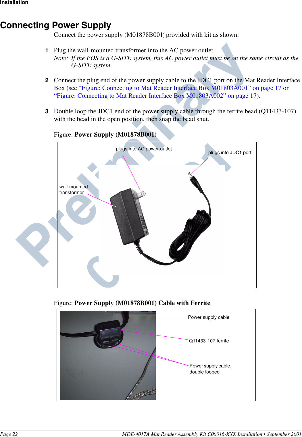 InstallationPage 22 MDE-4017A Mat Reader Assembly Kit C00016-XXX Installation • September 2001Preliminary  09/13/01Connecting Power SupplyConnect the power supply (M01878B001) provided with kit as shown.1Plug the wall-mounted transformer into the AC power outlet.Note: If the POS is a G-SITE system, this AC power outlet must be on the same circuit as the G-SITE system.2Connect the plug end of the power supply cable to the JDC1 port on the Mat Reader Interface Box (see “Figure: Connecting to Mat Reader Interface Box M01803A001” on page 17 or “Figure: Connecting to Mat Reader Interface Box M01803A002” on page 17).3Double loop the JDC1 end of the power supply cable through the ferrite bead (Q11433-107) with the bead in the open position, then snap the bead shut.Figure: Power Supply (M01878B001)Figure: Power Supply (M01878B001) Cable with Ferritewall-mounted transformerplugs into JDC1 portplugs into AC power outletQ11433-107 ferritePower supply cable, double loopedPower supply cable