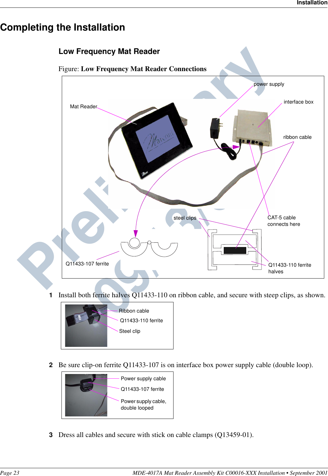 Page 23 MDE-4017A Mat Reader Assembly Kit C00016-XXX Installation • September 2001InstallationPreliminary  09/13/01Completing the InstallationLow Frequency Mat ReaderFigure: Low Frequency Mat Reader Connections1Install both ferrite halves Q11433-110 on ribbon cable, and secure with steep clips, as shown.2Be sure clip-on ferrite Q11433-107 is on interface box power supply cable (double loop).3Dress all cables and secure with stick on cable clamps (Q13459-01).CAT-5 cable connects herepower supplyinterface boxMat ReaderQ11433-107 ferrite Q11433-110 ferrite halvessteel clipsribbon cableRibbon cableQ11433-110 ferriteSteel clipQ11433-107 ferritePower supply cable, double loopedPower supply cable