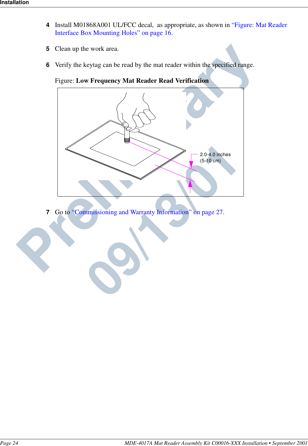 InstallationPage 24 MDE-4017A Mat Reader Assembly Kit C00016-XXX Installation • September 2001Preliminary  09/13/014Install M01868A001 UL/FCC decal,  as appropriate, as shown in “Figure: Mat Reader Interface Box Mounting Holes” on page 16.5Clean up the work area.6Verify the keytag can be read by the mat reader within the specified range.Figure: Low Frequency Mat Reader Read Verification7Go to “Commissioning and Warranty Information” on page 27.2.0-4.0 inches(5-10 cm)