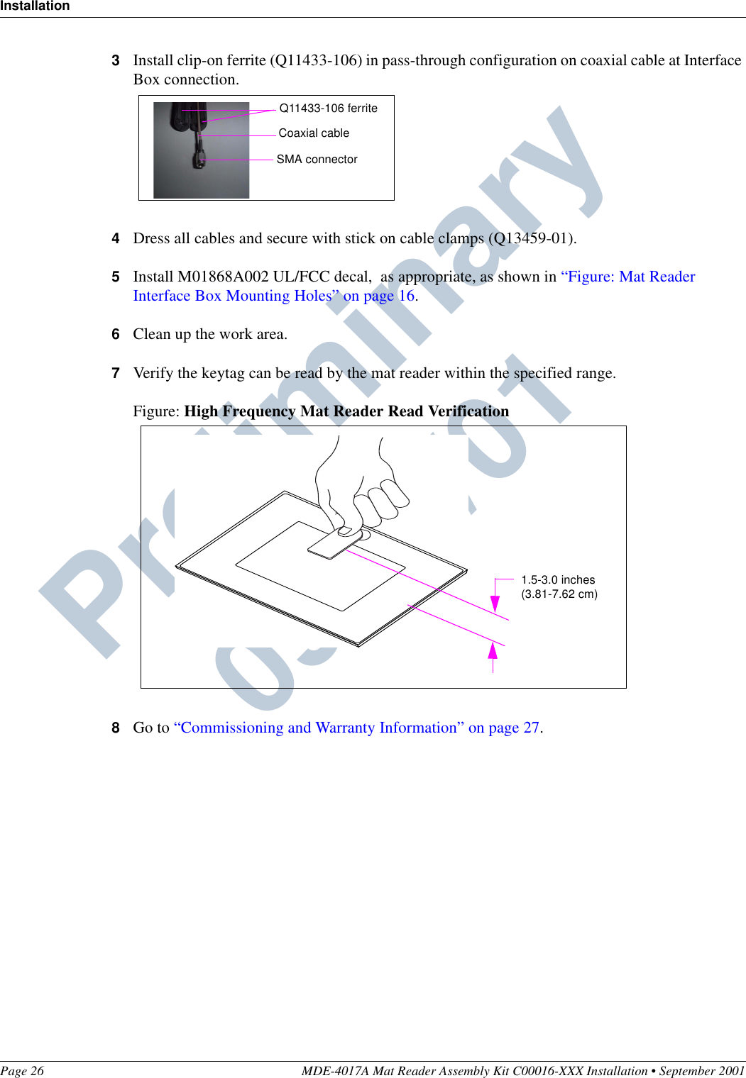 InstallationPage 26 MDE-4017A Mat Reader Assembly Kit C00016-XXX Installation • September 2001Preliminary  09/13/013Install clip-on ferrite (Q11433-106) in pass-through configuration on coaxial cable at Interface Box connection.4Dress all cables and secure with stick on cable clamps (Q13459-01).5Install M01868A002 UL/FCC decal,  as appropriate, as shown in “Figure: Mat Reader Interface Box Mounting Holes” on page 16.6Clean up the work area.7Verify the keytag can be read by the mat reader within the specified range.Figure: High Frequency Mat Reader Read Verification8Go to “Commissioning and Warranty Information” on page 27.Q11433-106 ferriteCoaxial cableSMA connector1.5-3.0 inches(3.81-7.62 cm)