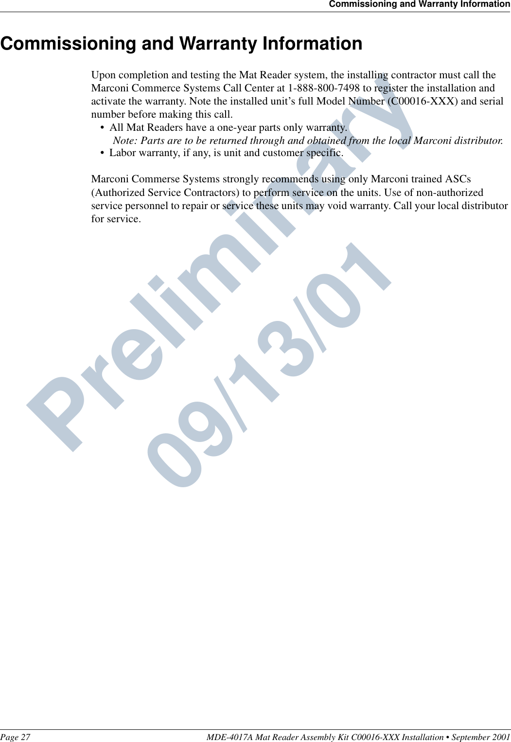 Page 27 MDE-4017A Mat Reader Assembly Kit C00016-XXX Installation • September 2001Commissioning and Warranty InformationPreliminary  09/13/01Commissioning and Warranty InformationUpon completion and testing the Mat Reader system, the installing contractor must call the Marconi Commerce Systems Call Center at 1-888-800-7498 to register the installation and activate the warranty. Note the installed unit’s full Model Number (C00016-XXX) and serial number before making this call.•All Mat Readers have a one-year parts only warranty.Note: Parts are to be returned through and obtained from the local Marconi distributor.•Labor warranty, if any, is unit and customer specific.Marconi Commerse Systems strongly recommends using only Marconi trained ASCs (Authorized Service Contractors) to perform service on the units. Use of non-authorized service personnel to repair or service these units may void warranty. Call your local distributor for service.