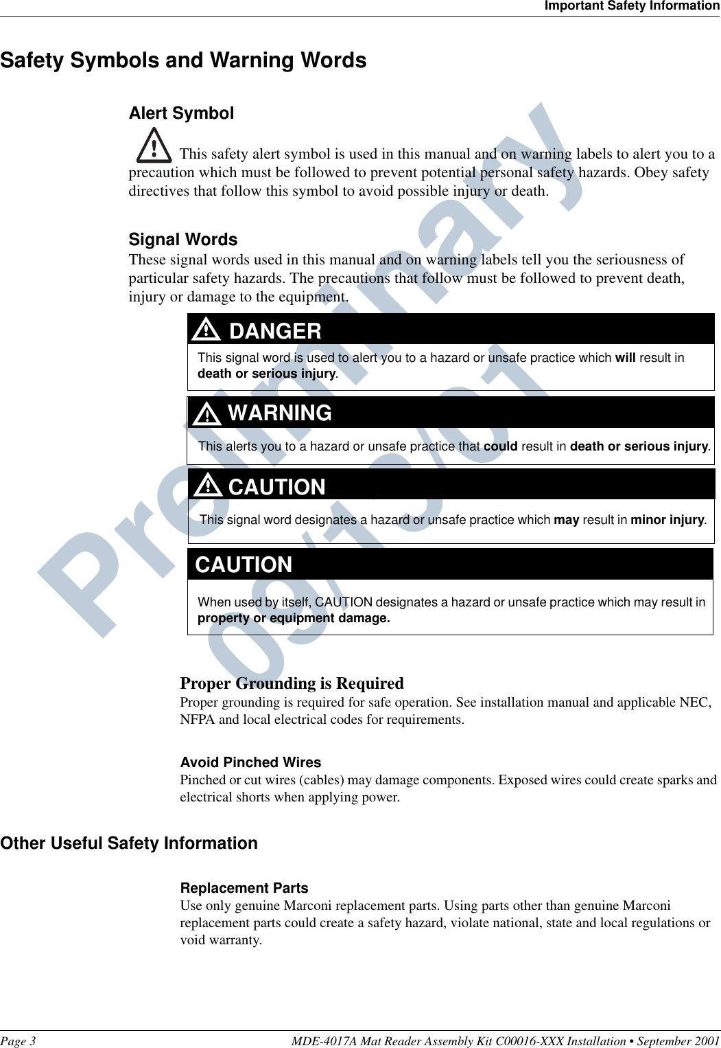 Page 3 MDE-4017A Mat Reader Assembly Kit C00016-XXX Installation • September 2001Important Safety InformationPreliminary  09/13/01Safety Symbols and Warning WordsAlert Symbol This safety alert symbol is used in this manual and on warning labels to alert you to a precaution which must be followed to prevent potential personal safety hazards. Obey safety directives that follow this symbol to avoid possible injury or death.Signal WordsThese signal words used in this manual and on warning labels tell you the seriousness of particular safety hazards. The precautions that follow must be followed to prevent death, injury or damage to the equipment.Proper Grounding is RequiredProper grounding is required for safe operation. See installation manual and applicable NEC, NFPA and local electrical codes for requirements.Avoid Pinched WiresPinched or cut wires (cables) may damage components. Exposed wires could create sparks and electrical shorts when applying power.Other Useful Safety InformationReplacement PartsUse only genuine Marconi replacement parts. Using parts other than genuine Marconi replacement parts could create a safety hazard, violate national, state and local regulations or void warranty.This signal word designates a hazard or unsafe practice which may result in minor injury.This signal word is used to alert you to a hazard or unsafe practice which will result in death or serious injury.This alerts you to a hazard or unsafe practice that could result in death or serious injury.CAUTIONWhen used by itself, CAUTION designates a hazard or unsafe practice which may result in property or equipment damage.CAUTIONDANGERWARNING