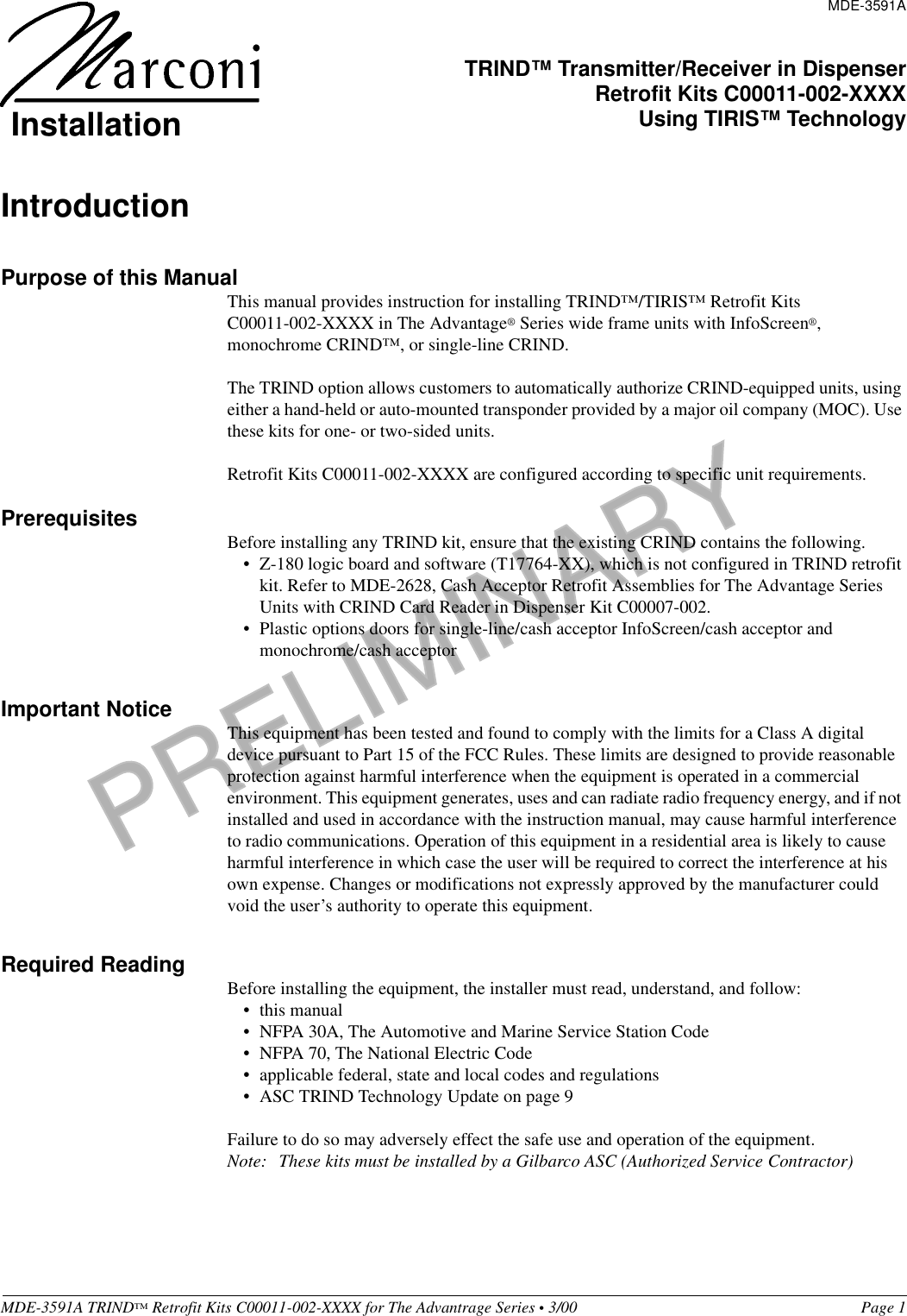 PRELIMINARYMDE-3591A TRIND™ Retrofit Kits C00011-002-XXXX for The Advantrage Series • 3/00  Page 1IntroductionPurpose of this ManualThis manual provides instruction for installing TRIND™/TIRIS™ Retrofit Kits            C00011-002-XXXX in The Advantage® Series wide frame units with InfoScreen®, monochrome CRIND™, or single-line CRIND. The TRIND option allows customers to automatically authorize CRIND-equipped units, using either a hand-held or auto-mounted transponder provided by a major oil company (MOC). Use these kits for one- or two-sided units.Retrofit Kits C00011-002-XXXX are configured according to specific unit requirements. Prerequisites Before installing any TRIND kit, ensure that the existing CRIND contains the following.• Z-180 logic board and software (T17764-XX), which is not configured in TRIND retrofit kit. Refer to MDE-2628, Cash Acceptor Retrofit Assemblies for The Advantage Series Units with CRIND Card Reader in Dispenser Kit C00007-002.• Plastic options doors for single-line/cash acceptor InfoScreen/cash acceptor and monochrome/cash acceptor Important Notice This equipment has been tested and found to comply with the limits for a Class A digital device pursuant to Part 15 of the FCC Rules. These limits are designed to provide reasonable protection against harmful interference when the equipment is operated in a commercial environment. This equipment generates, uses and can radiate radio frequency energy, and if not installed and used in accordance with the instruction manual, may cause harmful interference to radio communications. Operation of this equipment in a residential area is likely to cause harmful interference in which case the user will be required to correct the interference at his own expense. Changes or modifications not expressly approved by the manufacturer could void the user’s authority to operate this equipment.Required Reading Before installing the equipment, the installer must read, understand, and follow:•this manual• NFPA 30A, The Automotive and Marine Service Station Code• NFPA 70, The National Electric Code• applicable federal, state and local codes and regulations• ASC TRIND Technology Update on page 9Failure to do so may adversely effect the safe use and operation of the equipment.Note: These kits must be installed by a Gilbarco ASC (Authorized Service Contractor)MDE-3591ATRIND™ Transmitter/Receiver in DispenserRetrofit Kits C00011-002-XXXXUsing TIRIS™ TechnologyInstallation