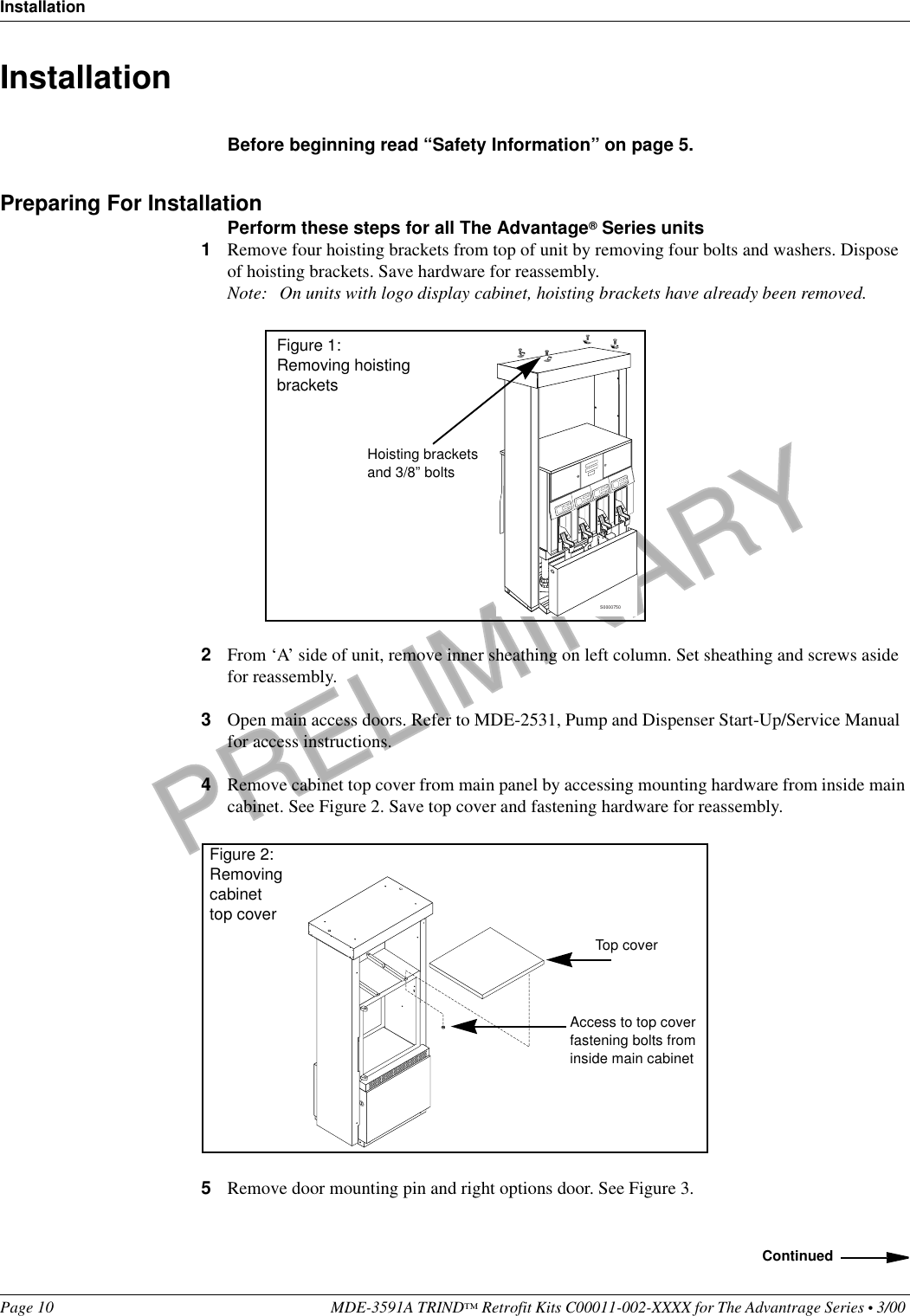 PRELIMINARYInstallationPage 10 MDE-3591A TRIND™ Retrofit Kits C00011-002-XXXX for The Advantrage Series • 3/00 Installation  Before beginning read “Safety Information” on page 5.Preparing For InstallationPerform these steps for all The Advantage® Series units1Remove four hoisting brackets from top of unit by removing four bolts and washers. Dispose of hoisting brackets. Save hardware for reassembly. Note: On units with logo display cabinet, hoisting brackets have already been removed. 2From ‘A’ side of unit, remove inner sheathing on left column. Set sheathing and screws aside for reassembly.3Open main access doors. Refer to MDE-2531, Pump and Dispenser Start-Up/Service Manual for access instructions.4Remove cabinet top cover from main panel by accessing mounting hardware from inside main cabinet. See Figure 2. Save top cover and fastening hardware for reassembly.5Remove door mounting pin and right options door. See Figure 3.S0000750Hoisting bracketsand 3/8” boltsFigure 1: Removing hoisting bracketsTop coverAccess to top coverfastening bolts from inside main cabinetFigure 2: Removing cabinet top coverContinued