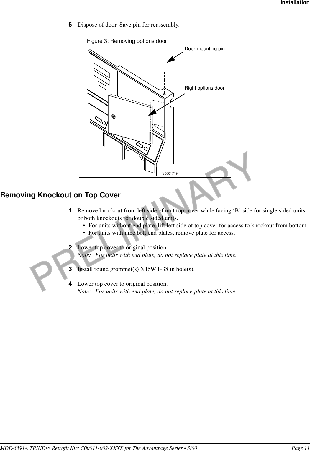 PRELIMINARYMDE-3591A TRIND™ Retrofit Kits C00011-002-XXXX for The Advantrage Series • 3/00  Page 11Installation6Dispose of door. Save pin for reassembly.Removing Knockout on Top Cover1Remove knockout from left side of unit top cover while facing ‘B’ side for single sided units, or both knockouts for double sided units. • For units without end plate, lift left side of top cover for access to knockout from bottom.• For units with nine bolt end plates, remove plate for access.2Lower top cover to original position.Note: For units with end plate, do not replace plate at this time.  3Install round grommet(s) N15941-38 in hole(s).4Lower top cover to original position.Note: For units with end plate, do not replace plate at this time.          Door mounting pinRight options doorFigure 3: Removing options doorS0001719