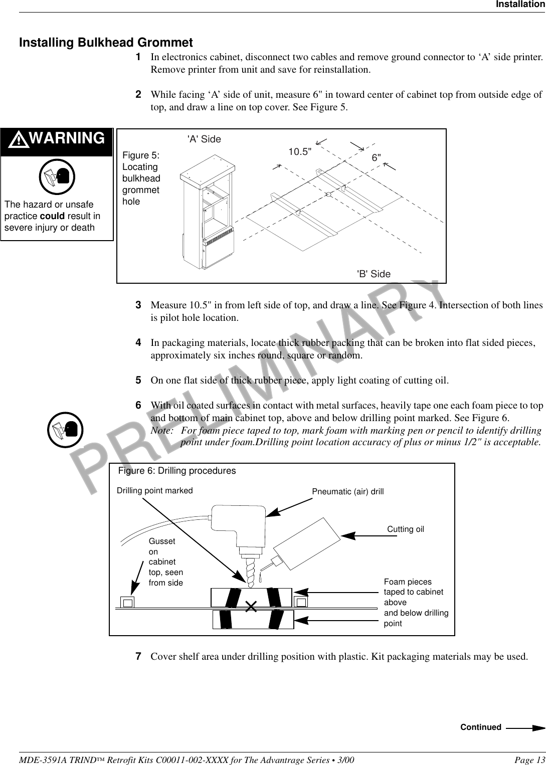 PRELIMINARYMDE-3591A TRIND™ Retrofit Kits C00011-002-XXXX for The Advantrage Series • 3/00  Page 13InstallationInstalling Bulkhead Grommet1In electronics cabinet, disconnect two cables and remove ground connector to ‘A’ side printer. Remove printer from unit and save for reinstallation.2While facing ‘A’ side of unit, measure 6&quot; in toward center of cabinet top from outside edge of top, and draw a line on top cover. See Figure 5.3Measure 10.5&quot; in from left side of top, and draw a line. See Figure 4. Intersection of both lines is pilot hole location.4In packaging materials, locate thick rubber packing that can be broken into flat sided pieces, approximately six inches round, square or random.5On one flat side of thick rubber piece, apply light coating of cutting oil.6With oil coated surfaces in contact with metal surfaces, heavily tape one each foam piece to top and bottom of main cabinet top, above and below drilling point marked. See Figure 6.Note: For foam piece taped to top, mark foam with marking pen or pencil to identify drilling point under foam.Drilling point location accuracy of plus or minus 1/2&quot; is acceptable. 7Cover shelf area under drilling position with plastic. Kit packaging materials may be used.6&quot;10.5&quot;&apos;B&apos; Side&apos;A&apos; SideFigure 5: Locating bulkhead grommet holeWARNINGThe hazard or unsafe practice could result in severe injury or deathCutting oilFoam pieces taped to cabinet aboveand below drilling pointPneumatic (air) drillFigure 6: Drilling proceduresGusset on cabinet top, seen from sideDrilling point markedContinued