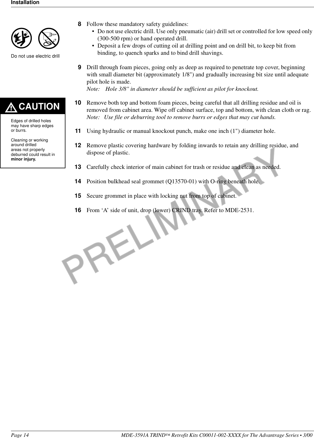 PRELIMINARYInstallationPage 14 MDE-3591A TRIND™ Retrofit Kits C00011-002-XXXX for The Advantrage Series • 3/00 8Follow these mandatory safety guidelines:• Do not use electric drill. Use only pneumatic (air) drill set or controlled for low speed only (300-500 rpm) or hand operated drill.• Deposit a few drops of cutting oil at drilling point and on drill bit, to keep bit from binding, to quench sparks and to bind drill shavings.9Drill through foam pieces, going only as deep as required to penetrate top cover, beginning with small diameter bit (approximately 1/8&quot;) and gradually increasing bit size until adequate pilot hole is made.Note:  Hole 3/8&quot; in diameter should be sufficient as pilot for knockout.10 Remove both top and bottom foam pieces, being careful that all drilling residue and oil is removed from cabinet area. Wipe off cabinet surface, top and bottom, with clean cloth or rag.Note: Use file or deburring tool to remove burrs or edges that may cut hands.11 Using hydraulic or manual knockout punch, make one inch (1&quot;) diameter hole.12 Remove plastic covering hardware by folding inwards to retain any drilling residue, and dispose of plastic.13 Carefully check interior of main cabinet for trash or residue and clean as needed.14 Position bulkhead seal grommet (Q13570-01) with O-ring beneath hole.15 Secure grommet in place with locking nut from top of cabinet.16 From ‘A’ side of unit, drop (lower) CRIND tray. Refer to MDE-2531.CAUTIONEdges of drilled holes may have sharp edges or burrs.Cleaning or working around drilled areas not properly deburred could result in minor injury.Do not use electric drill