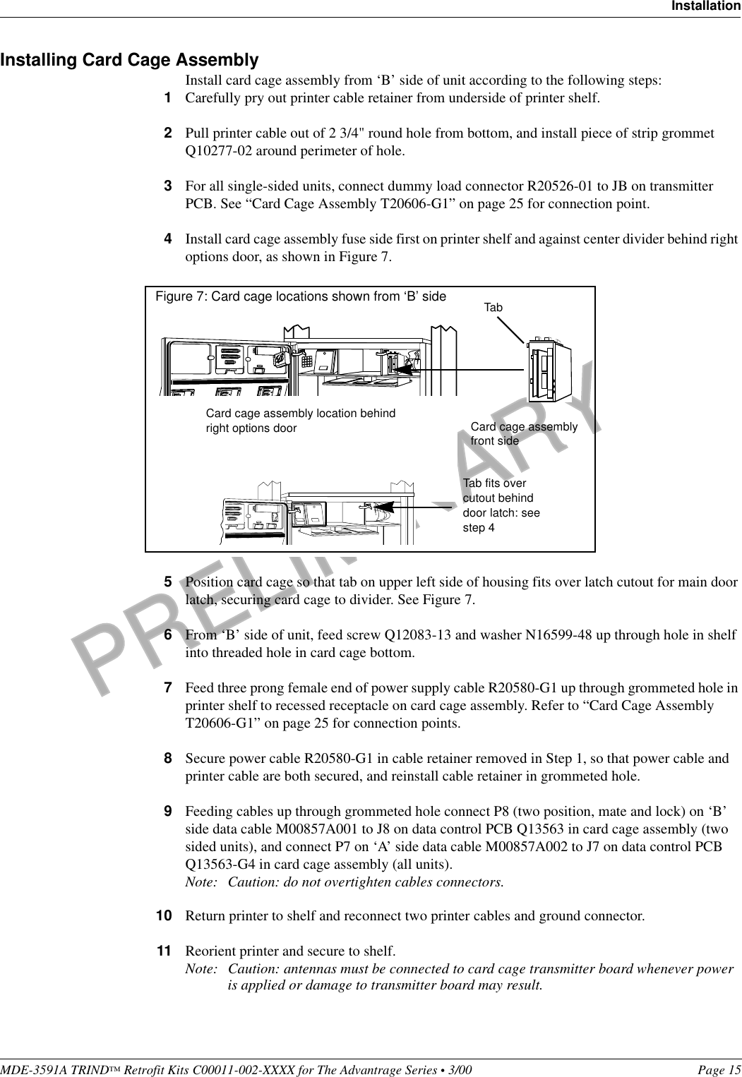 PRELIMINARYMDE-3591A TRIND™ Retrofit Kits C00011-002-XXXX for The Advantrage Series • 3/00  Page 15InstallationInstalling Card Cage AssemblyInstall card cage assembly from ‘B’ side of unit according to the following steps:1Carefully pry out printer cable retainer from underside of printer shelf.2Pull printer cable out of 2 3/4&quot; round hole from bottom, and install piece of strip grommet Q10277-02 around perimeter of hole.3For all single-sided units, connect dummy load connector R20526-01 to JB on transmitter PCB. See “Card Cage Assembly T20606-G1” on page 25 for connection point.4Install card cage assembly fuse side first on printer shelf and against center divider behind right options door, as shown in Figure 7.5Position card cage so that tab on upper left side of housing fits over latch cutout for main door latch, securing card cage to divider. See Figure 7.6From ‘B’ side of unit, feed screw Q12083-13 and washer N16599-48 up through hole in shelf into threaded hole in card cage bottom.7Feed three prong female end of power supply cable R20580-G1 up through grommeted hole in printer shelf to recessed receptacle on card cage assembly. Refer to “Card Cage Assembly T20606-G1” on page 25 for connection points.8Secure power cable R20580-G1 in cable retainer removed in Step 1, so that power cable and printer cable are both secured, and reinstall cable retainer in grommeted hole. 9Feeding cables up through grommeted hole connect P8 (two position, mate and lock) on ‘B’ side data cable M00857A001 to J8 on data control PCB Q13563 in card cage assembly (two sided units), and connect P7 on ‘A’ side data cable M00857A002 to J7 on data control PCB Q13563-G4 in card cage assembly (all units).Note: Caution: do not overtighten cables connectors.10 Return printer to shelf and reconnect two printer cables and ground connector.11 Reorient printer and secure to shelf.Note: Caution: antennas must be connected to card cage transmitter board whenever power is applied or damage to transmitter board may result.Figure 7: Card cage locations shown from ‘B’ side Card cage assembly location behind right options door TabCard cage assemblyfront sideTab fits over cutout behind door latch: seestep 4