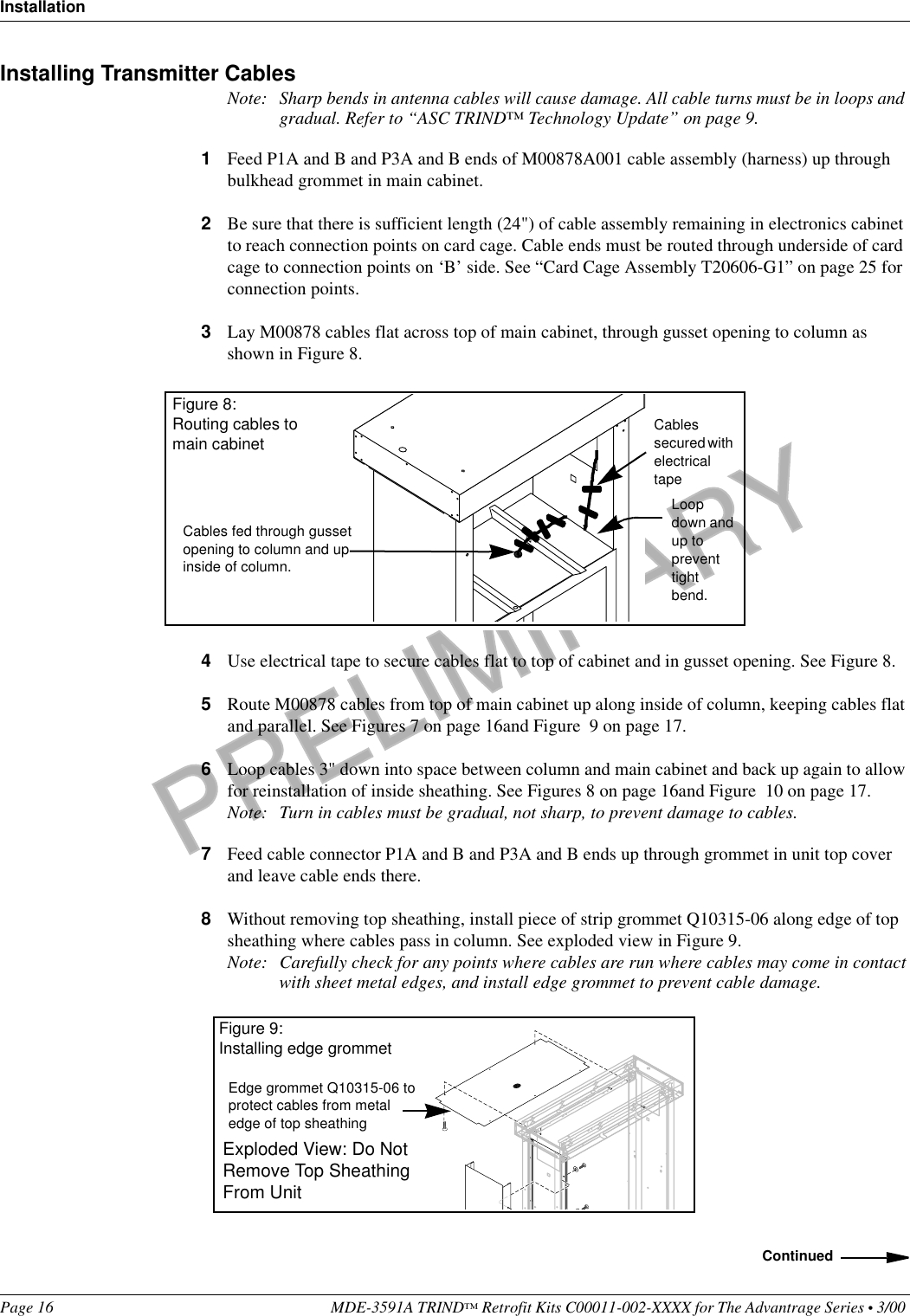 PRELIMINARYInstallationPage 16 MDE-3591A TRIND™ Retrofit Kits C00011-002-XXXX for The Advantrage Series • 3/00 Installing Transmitter CablesNote: Sharp bends in antenna cables will cause damage. All cable turns must be in loops and gradual. Refer to “ASC TRIND™ Technology Update” on page 9.1Feed P1A and B and P3A and B ends of M00878A001 cable assembly (harness) up through bulkhead grommet in main cabinet.2Be sure that there is sufficient length (24&quot;) of cable assembly remaining in electronics cabinet to reach connection points on card cage. Cable ends must be routed through underside of card cage to connection points on ‘B’ side. See “Card Cage Assembly T20606-G1” on page 25 for connection points.3Lay M00878 cables flat across top of main cabinet, through gusset opening to column as shown in Figure 8.4Use electrical tape to secure cables flat to top of cabinet and in gusset opening. See Figure 8.5Route M00878 cables from top of main cabinet up along inside of column, keeping cables flat and parallel. See Figures 7 on page 16and Figure  9 on page 17.6Loop cables 3&quot; down into space between column and main cabinet and back up again to allow for reinstallation of inside sheathing. See Figures 8 on page 16and Figure  10 on page 17.Note: Turn in cables must be gradual, not sharp, to prevent damage to cables.7Feed cable connector P1A and B and P3A and B ends up through grommet in unit top cover and leave cable ends there. 8Without removing top sheathing, install piece of strip grommet Q10315-06 along edge of top sheathing where cables pass in column. See exploded view in Figure 9.Note: Carefully check for any points where cables are run where cables may come in contact with sheet metal edges, and install edge grommet to prevent cable damage. Cables fed through gusset opening to column and up inside of column.Figure 8: Routing cables to main cabinet Cables secured with electrical tapeLoop down and up to prevent tight bend.ContinuedEdge grommet Q10315-06 to protect cables from metal edge of top sheathingFigure 9:Installing edge grommetExploded View: Do Not Remove Top Sheathing From Unit