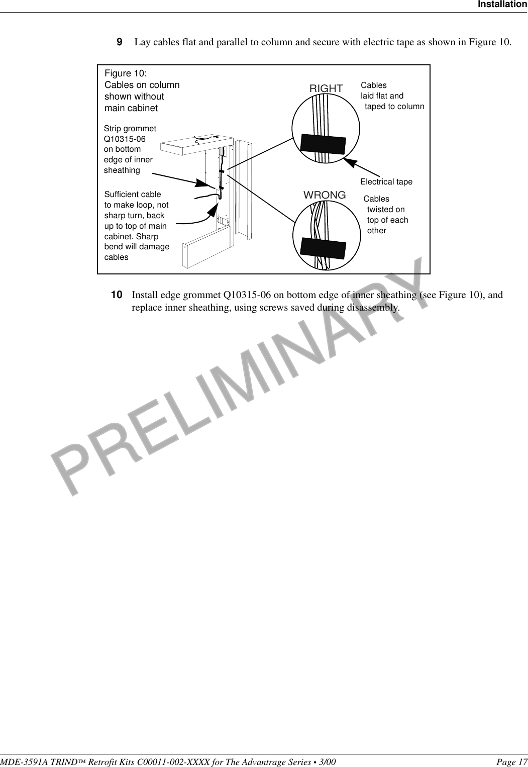 PRELIMINARYMDE-3591A TRIND™ Retrofit Kits C00011-002-XXXX for The Advantrage Series • 3/00  Page 17Installation9 Lay cables flat and parallel to column and secure with electric tape as shown in Figure 10.10 Install edge grommet Q10315-06 on bottom edge of inner sheathing (see Figure 10), and replace inner sheathing, using screws saved during disassembly.RIGHTWRONGCables laid flat and taped to columnCables twisted on top of each otherSufficient cable to make loop, not sharp turn, back up to top of main cabinet. Sharp bend will damage cablesElectrical tapeStrip grommet Q10315-06 on bottom edge of inner sheathingFigure 10: Cables on column shown without main cabinet