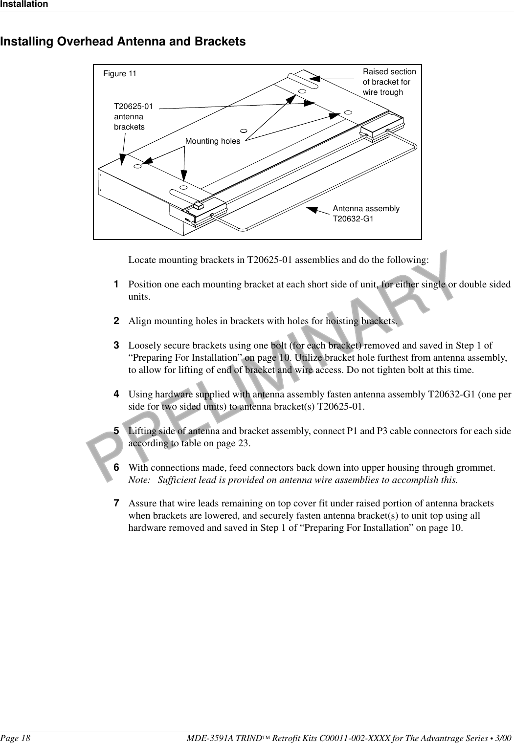 PRELIMINARYInstallationPage 18 MDE-3591A TRIND™ Retrofit Kits C00011-002-XXXX for The Advantrage Series • 3/00 Installing Overhead Antenna and BracketsLocate mounting brackets in T20625-01 assemblies and do the following:1Position one each mounting bracket at each short side of unit, for either single or double sided units.2Align mounting holes in brackets with holes for hoisting brackets.3Loosely secure brackets using one bolt (for each bracket) removed and saved in Step 1 of “Preparing For Installation” on page 10. Utilize bracket hole furthest from antenna assembly, to allow for lifting of end of bracket and wire access. Do not tighten bolt at this time.4Using hardware supplied with antenna assembly fasten antenna assembly T20632-G1 (one per side for two sided units) to antenna bracket(s) T20625-01.5Lifting side of antenna and bracket assembly, connect P1 and P3 cable connectors for each side according to table on page 23.6With connections made, feed connectors back down into upper housing through grommet.Note: Sufficient lead is provided on antenna wire assemblies to accomplish this.7Assure that wire leads remaining on top cover fit under raised portion of antenna brackets when brackets are lowered, and securely fasten antenna bracket(s) to unit top using all hardware removed and saved in Step 1 of “Preparing For Installation” on page 10.T20625-01 antenna bracketsMounting holesAntenna assembly T20632-G1Raised section of bracket for wire troughFigure 11