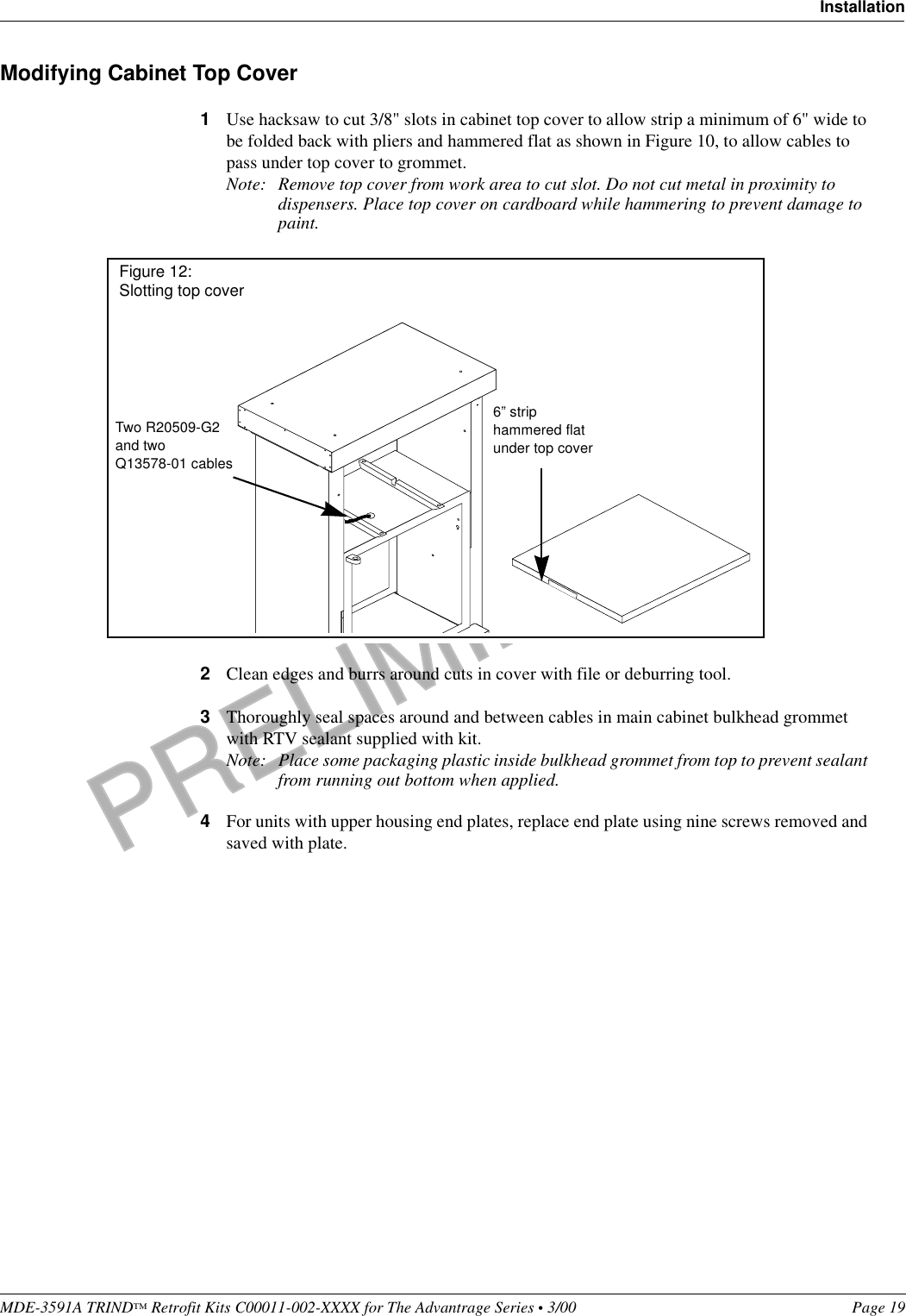 PRELIMINARYMDE-3591A TRIND™ Retrofit Kits C00011-002-XXXX for The Advantrage Series • 3/00  Page 19InstallationModifying Cabinet Top Cover1Use hacksaw to cut 3/8&quot; slots in cabinet top cover to allow strip a minimum of 6&quot; wide to be folded back with pliers and hammered flat as shown in Figure 10, to allow cables to pass under top cover to grommet. Note: Remove top cover from work area to cut slot. Do not cut metal in proximity to dispensers. Place top cover on cardboard while hammering to prevent damage to paint.2Clean edges and burrs around cuts in cover with file or deburring tool. 3Thoroughly seal spaces around and between cables in main cabinet bulkhead grommet with RTV sealant supplied with kit.Note: Place some packaging plastic inside bulkhead grommet from top to prevent sealant from running out bottom when applied.4For units with upper housing end plates, replace end plate using nine screws removed and saved with plate.6” strip hammered flat under top coverTwo R20509-G2 and two Q13578-01 cablesFigure 12: Slotting top cover