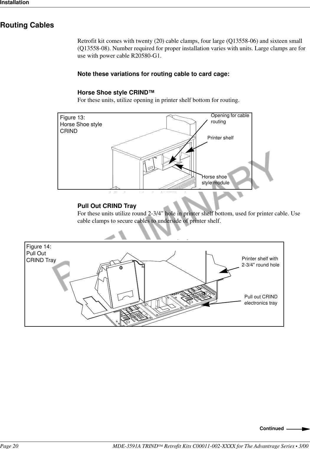 PRELIMINARYInstallationPage 20 MDE-3591A TRIND™ Retrofit Kits C00011-002-XXXX for The Advantrage Series • 3/00 Routing CablesRetrofit kit comes with twenty (20) cable clamps, four large (Q13558-06) and sixteen small (Q13558-08). Number required for proper installation varies with units. Large clamps are for use with power cable R20580-G1.Note these variations for routing cable to card cage:Horse Shoe style CRIND™For these units, utilize opening in printer shelf bottom for routing.Pull Out CRIND TrayFor these units utilize round 2-3/4&quot; hole in printer shelf bottom, used for printer cable. Use cable clamps to secure cables to underside of printer shelf.Figure 13:Horse Shoe style CRINDPrinter shelfHorse shoe style moduleOpening for cable routingPrinter shelf with 2-3/4&quot; round holePull out CRIND electronics trayFigure 14:Pull Out CRIND TrayContinued