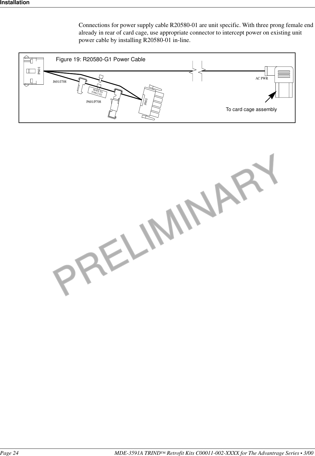 PRELIMINARYInstallationPage 24 MDE-3591A TRIND™ Retrofit Kits C00011-002-XXXX for The Advantrage Series • 3/00 Connections for power supply cable R20580-01 are unit specific. With three prong female end already in rear of card cage, use appropriate connector to intercept power on existing unit power cable by installing R20580-01 in-line.AC PWRJ601/J708P601/P708P601J601MATE TOT19612-G2Figure 19: R20580-G1 Power CableTo card cage assembly