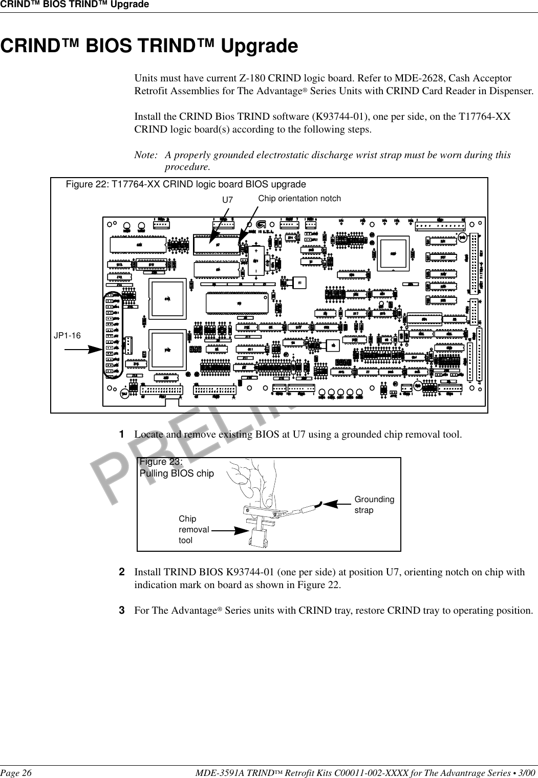 PRELIMINARYCRIND™ BIOS TRIND™ UpgradePage 26 MDE-3591A TRIND™ Retrofit Kits C00011-002-XXXX for The Advantrage Series • 3/00 CRIND™ BIOS TRIND™ UpgradeUnits must have current Z-180 CRIND logic board. Refer to MDE-2628, Cash Acceptor Retrofit Assemblies for The Advantage® Series Units with CRIND Card Reader in Dispenser.Install the CRIND Bios TRIND software (K93744-01), one per side, on the T17764-XX CRIND logic board(s) according to the following steps.Note: A properly grounded electrostatic discharge wrist strap must be worn during this procedure.1Locate and remove existing BIOS at U7 using a grounded chip removal tool.2Install TRIND BIOS K93744-01 (one per side) at position U7, orienting notch on chip with indication mark on board as shown in Figure 22.3For The Advantage® Series units with CRIND tray, restore CRIND tray to operating position.U7  Chip orientation notchFigure 22: T17764-XX CRIND logic board BIOS upgradeJP1-16Chip removal toolGrounding strapFigure 23:Pulling BIOS chip