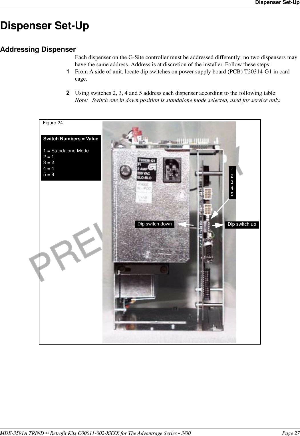 PRELIMINARYMDE-3591A TRIND™ Retrofit Kits C00011-002-XXXX for The Advantrage Series • 3/00  Page 27Dispenser Set-UpDispenser Set-UpAddressing DispenserEach dispenser on the G-Site controller must be addressed differently; no two dispensers may have the same address. Address is at discretion of the installer. Follow these steps:1From A side of unit, locate dip switches on power supply board (PCB) T20314-G1 in card cage.2Using switches 2, 3, 4 and 5 address each dispenser according to the following table:Note: Switch one in down position is standalone mode selected, used for service only.Switch Numbers = Value1 = Standalone Mode2 = 13 = 24 = 45 = 8 12345Dip switch down Dip switch upFigure 24