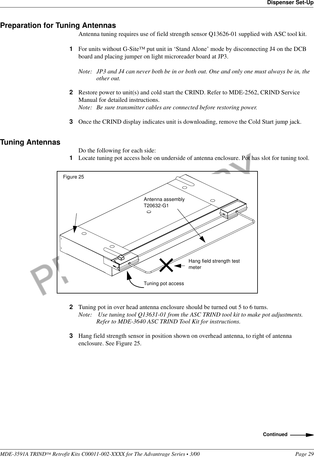 PRELIMINARYMDE-3591A TRIND™ Retrofit Kits C00011-002-XXXX for The Advantrage Series • 3/00  Page 29Dispenser Set-UpPreparation for Tuning AntennasAntenna tuning requires use of field strength sensor Q13626-01 supplied with ASC tool kit.1For units without G-Site™ put unit in ‘Stand Alone’ mode by disconnecting J4 on the DCB board and placing jumper on light microreader board at JP3.Note: JP3 and J4 can never both be in or both out. One and only one must always be in, the other out.2Restore power to unit(s) and cold start the CRIND. Refer to MDE-2562, CRIND Service Manual for detailed instructions.Note: Be sure transmitter cables are connected before restoring power.3Once the CRIND display indicates unit is downloading, remove the Cold Start jump jack.Tuning Antennas Do the following for each side:1Locate tuning pot access hole on underside of antenna enclosure. Pot has slot for tuning tool.2Tuning pot in over head antenna enclosure should be turned out 5 to 6 turns. Note:  Use tuning tool Q13631-01 from the ASC TRIND tool kit to make pot adjustments. Refer to MDE-3640 ASC TRIND Tool Kit for instructions.3Hang field strength sensor in position shown on overhead antenna, to right of antenna enclosure. See Figure 25.Antenna assembly T20632-G1Figure 25Tuning pot accessHang field strength test meterContinued