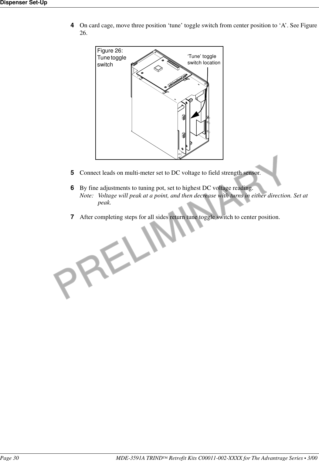 PRELIMINARYDispenser Set-UpPage 30 MDE-3591A TRIND™ Retrofit Kits C00011-002-XXXX for The Advantrage Series • 3/00 4On card cage, move three position ‘tune’ toggle switch from center position to ‘A’. See Figure 26.5Connect leads on multi-meter set to DC voltage to field strength sensor.6By fine adjustments to tuning pot, set to highest DC voltage reading.Note: Voltage will peak at a point, and then decrease with turns in either direction. Set at peak.7After completing steps for all sides return tune toggle switch to center position.‘Tune’ toggle switch locationFigure 26:Tune toggle switch