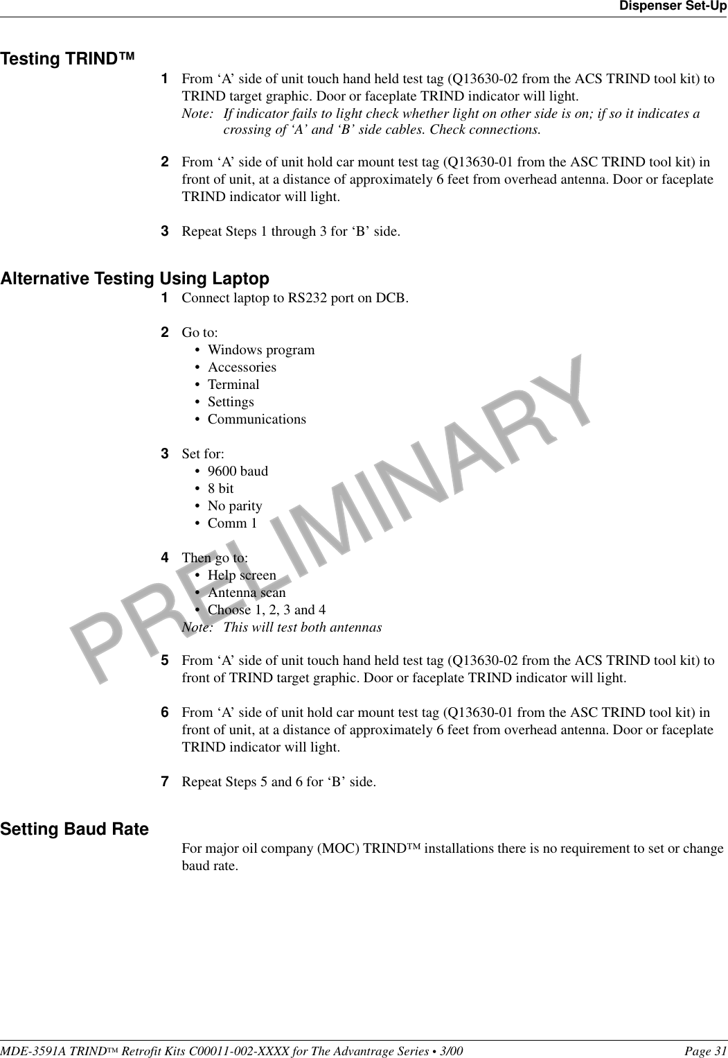 PRELIMINARYMDE-3591A TRIND™ Retrofit Kits C00011-002-XXXX for The Advantrage Series • 3/00  Page 31Dispenser Set-UpTesting TRIND™ 1From ‘A’ side of unit touch hand held test tag (Q13630-02 from the ACS TRIND tool kit) to TRIND target graphic. Door or faceplate TRIND indicator will light.Note: If indicator fails to light check whether light on other side is on; if so it indicates a crossing of ‘A’ and ‘B’ side cables. Check connections.2From ‘A’ side of unit hold car mount test tag (Q13630-01 from the ASC TRIND tool kit) in front of unit, at a distance of approximately 6 feet from overhead antenna. Door or faceplate TRIND indicator will light.3Repeat Steps 1 through 3 for ‘B’ side.Alternative Testing Using Laptop1Connect laptop to RS232 port on DCB.2Go to:• Windows program• Accessories•Terminal• Settings• Communications3Set for:• 9600 baud•8 bit• No parity• Comm 14Then go to:• Help screen• Antenna scan• Choose 1, 2, 3 and 4Note: This will test both antennas5From ‘A’ side of unit touch hand held test tag (Q13630-02 from the ACS TRIND tool kit) to front of TRIND target graphic. Door or faceplate TRIND indicator will light.6From ‘A’ side of unit hold car mount test tag (Q13630-01 from the ASC TRIND tool kit) in front of unit, at a distance of approximately 6 feet from overhead antenna. Door or faceplate TRIND indicator will light.7Repeat Steps 5 and 6 for ‘B’ side.Setting Baud Rate For major oil company (MOC) TRIND™ installations there is no requirement to set or change baud rate.