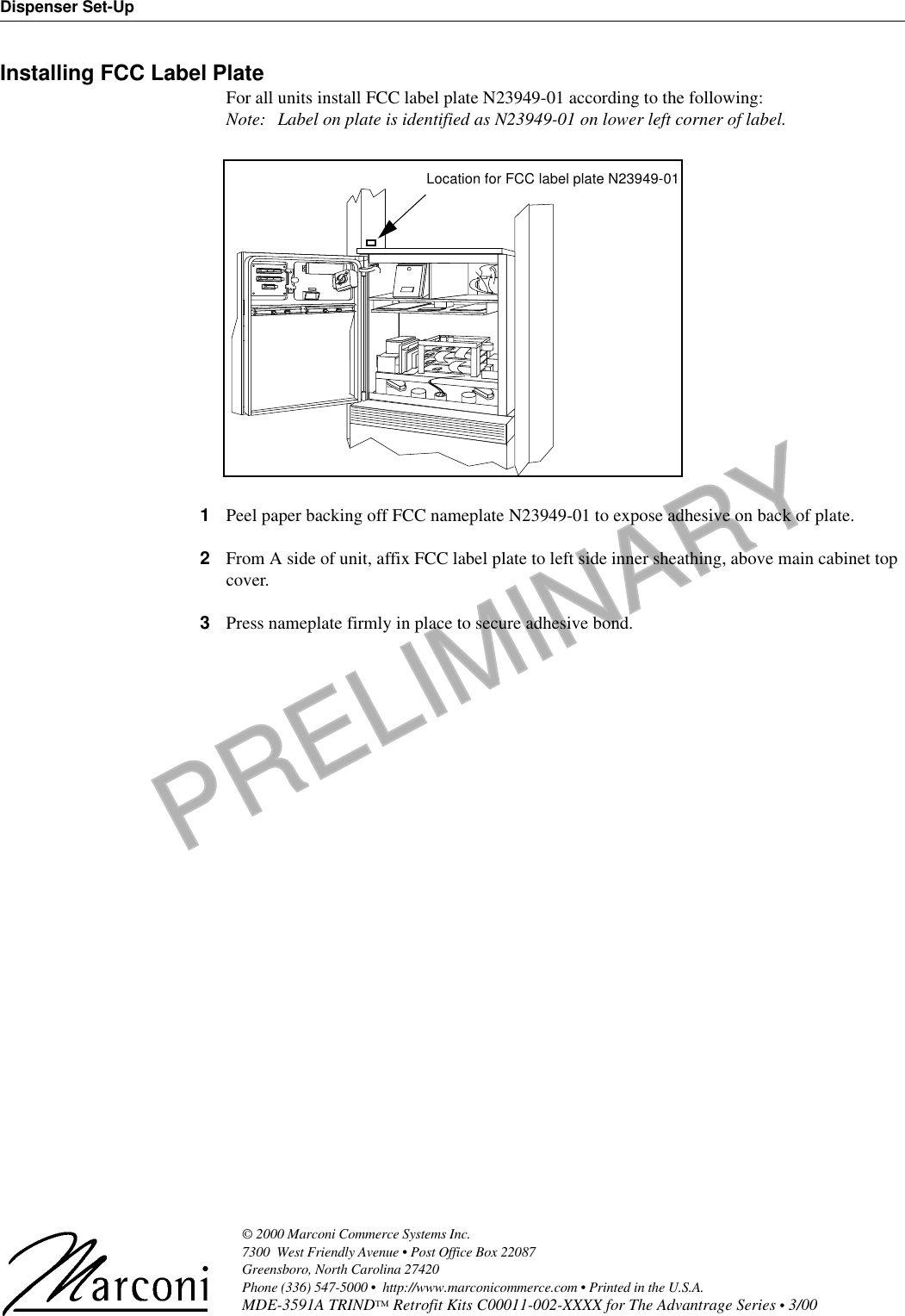 PRELIMINARYDispenser Set-Up© 2000 Marconi Commerce Systems Inc. 7300  West Friendly Avenue • Post Office Box 22087Greensboro, North Carolina 27420 Phone (336) 547-5000 •  http://www.marconicommerce.com • Printed in the U.S.A.MDE-3591A TRIND™ Retrofit Kits C00011-002-XXXX for The Advantrage Series • 3/00 Installing FCC Label PlateFor all units install FCC label plate N23949-01 according to the following:Note: Label on plate is identified as N23949-01 on lower left corner of label.1Peel paper backing off FCC nameplate N23949-01 to expose adhesive on back of plate.2From A side of unit, affix FCC label plate to left side inner sheathing, above main cabinet top cover.3Press nameplate firmly in place to secure adhesive bond.Location for FCC label plate N23949-01