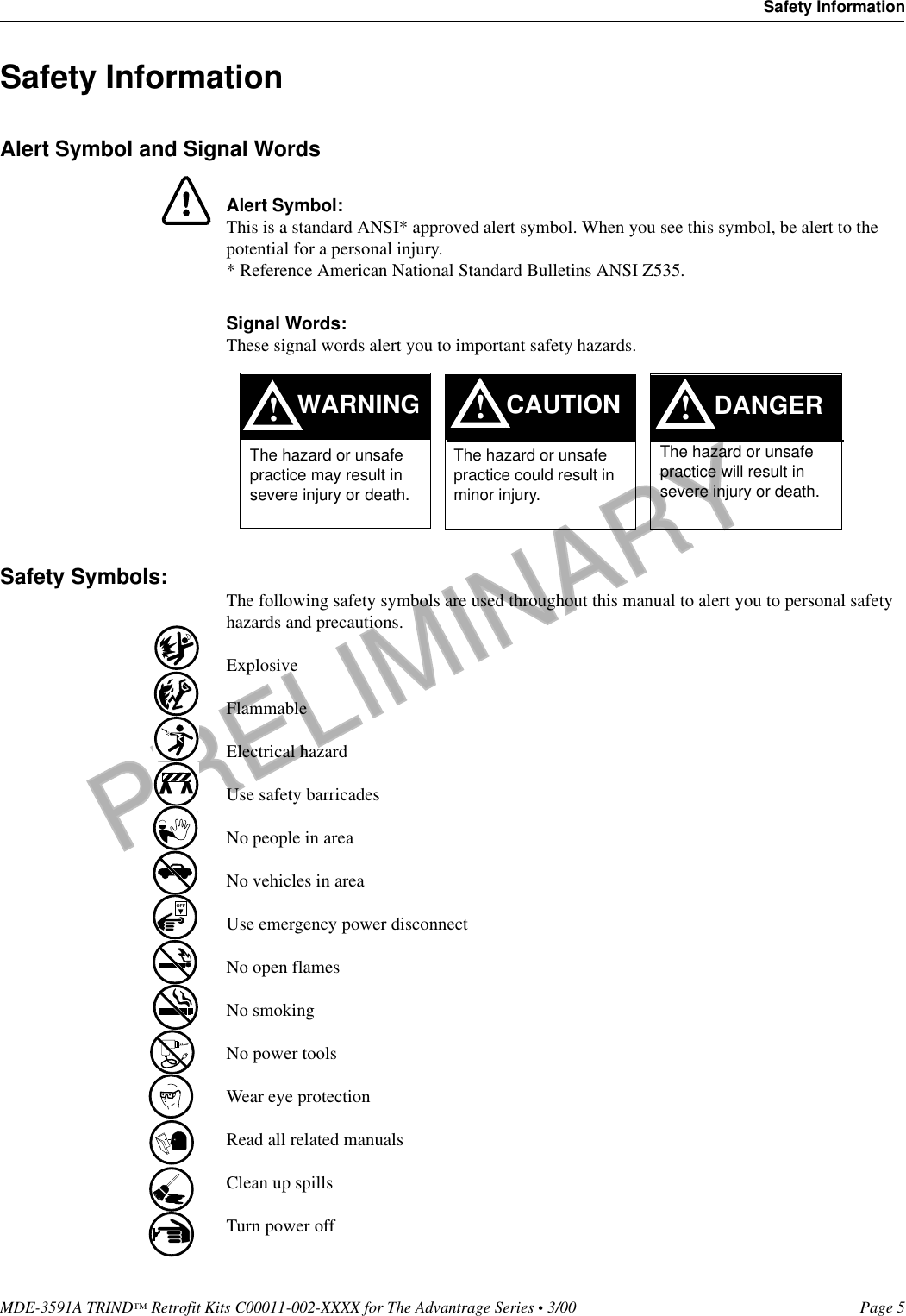 PRELIMINARYMDE-3591A TRIND™ Retrofit Kits C00011-002-XXXX for The Advantrage Series • 3/00  Page 5Safety InformationSafety InformationAlert Symbol and Signal WordsAlert Symbol:This is a standard ANSI* approved alert symbol. When you see this symbol, be alert to the potential for a personal injury.* Reference American National Standard Bulletins ANSI Z535.Signal Words:These signal words alert you to important safety hazards.Safety Symbols: The following safety symbols are used throughout this manual to alert you to personal safety hazards and precautions.ExplosiveFlammableElectrical hazardUse safety barricadesNo people in areaNo vehicles in areaUse emergency power disconnectNo open flamesNo smokingNo power toolsWear eye protectionRead all related manualsClean up spillsTurn power off!WARNINGThe hazard or unsafe practice may result in severe injury or death. !CAUTIONThe hazard or unsafe practice could result in minor injury. The hazard or unsafe practice will result in severe injury or death.!DANGEROFF