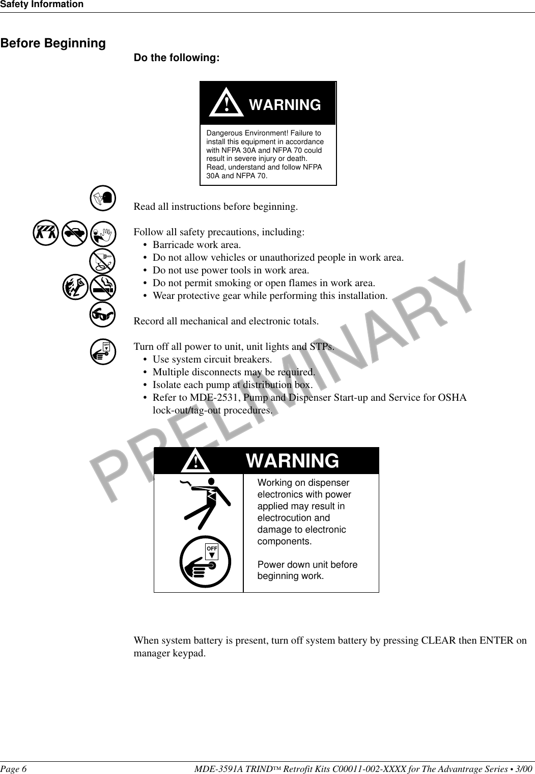 PRELIMINARYSafety InformationPage 6 MDE-3591A TRIND™ Retrofit Kits C00011-002-XXXX for The Advantrage Series • 3/00 Before Beginning Do the following:Read all instructions before beginning.Follow all safety precautions, including:• Barricade work area.• Do not allow vehicles or unauthorized people in work area.• Do not use power tools in work area.• Do not permit smoking or open flames in work area.• Wear protective gear while performing this installation.Record all mechanical and electronic totals.Turn off all power to unit, unit lights and STPs.• Use system circuit breakers.• Multiple disconnects may be required.• Isolate each pump at distribution box.• Refer to MDE-2531, Pump and Dispenser Start-up and Service for OSHA lock-out/tag-out procedures.When system battery is present, turn off system battery by pressing CLEAR then ENTER on manager keypad.WARNING!Dangerous Environment! Failure to install this equipment in accordance with NFPA 30A and NFPA 70 could result in severe injury or death.Read, understand and follow NFPA 30A and NFPA 70.OFFWARNINGWorking on dispenser   electronics with power   applied may result in   electrocution and   damage to electronic   components.Power down unit before beginning work.OFF!