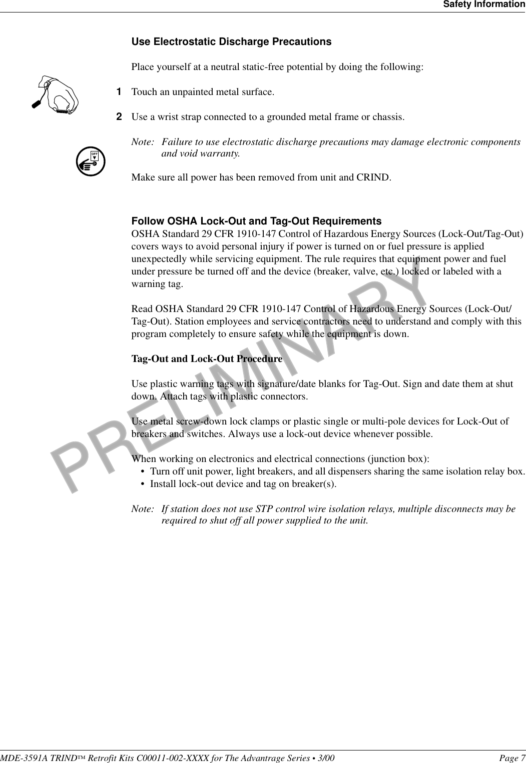 PRELIMINARYMDE-3591A TRIND™ Retrofit Kits C00011-002-XXXX for The Advantrage Series • 3/00  Page 7Safety InformationUse Electrostatic Discharge PrecautionsPlace yourself at a neutral static-free potential by doing the following:1Touch an unpainted metal surface.2Use a wrist strap connected to a grounded metal frame or chassis.Note: Failure to use electrostatic discharge precautions may damage electronic components and void warranty.Make sure all power has been removed from unit and CRIND.Follow OSHA Lock-Out and Tag-Out RequirementsOSHA Standard 29 CFR 1910-147 Control of Hazardous Energy Sources (Lock-Out/Tag-Out) covers ways to avoid personal injury if power is turned on or fuel pressure is applied unexpectedly while servicing equipment. The rule requires that equipment power and fuel under pressure be turned off and the device (breaker, valve, etc.) locked or labeled with a warning tag.Read OSHA Standard 29 CFR 1910-147 Control of Hazardous Energy Sources (Lock-Out/Tag-Out). Station employees and service contractors need to understand and comply with this program completely to ensure safety while the equipment is down. Tag-Out and Lock-Out ProcedureUse plastic warning tags with signature/date blanks for Tag-Out. Sign and date them at shut down. Attach tags with plastic connectors.Use metal screw-down lock clamps or plastic single or multi-pole devices for Lock-Out of breakers and switches. Always use a lock-out device whenever possible.When working on electronics and electrical connections (junction box):• Turn off unit power, light breakers, and all dispensers sharing the same isolation relay box.• Install lock-out device and tag on breaker(s).Note: If station does not use STP control wire isolation relays, multiple disconnects may be required to shut off all power supplied to the unit.OFF