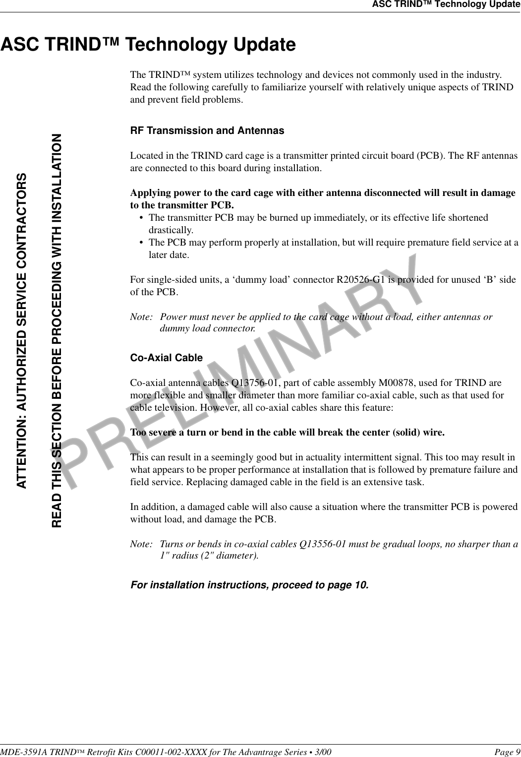 PRELIMINARYMDE-3591A TRIND™ Retrofit Kits C00011-002-XXXX for The Advantrage Series • 3/00  Page 9ASC TRIND™ Technology UpdateASC TRIND™ Technology UpdateThe TRIND™ system utilizes technology and devices not commonly used in the industry. Read the following carefully to familiarize yourself with relatively unique aspects of TRIND and prevent field problems.RF Transmission and AntennasLocated in the TRIND card cage is a transmitter printed circuit board (PCB). The RF antennas are connected to this board during installation.Applying power to the card cage with either antenna disconnected will result in damage to the transmitter PCB. • The transmitter PCB may be burned up immediately, or its effective life shortened drastically. • The PCB may perform properly at installation, but will require premature field service at a later date.For single-sided units, a ‘dummy load’ connector R20526-G1 is provided for unused ‘B’ side of the PCB.Note: Power must never be applied to the card cage without a load, either antennas or dummy load connector.Co-Axial CableCo-axial antenna cables Q13756-01, part of cable assembly M00878, used for TRIND are more flexible and smaller diameter than more familiar co-axial cable, such as that used for cable television. However, all co-axial cables share this feature:Too severe a turn or bend in the cable will break the center (solid) wire.This can result in a seemingly good but in actuality intermittent signal. This too may result in what appears to be proper performance at installation that is followed by premature failure and field service. Replacing damaged cable in the field is an extensive task.In addition, a damaged cable will also cause a situation where the transmitter PCB is powered without load, and damage the PCB.Note: Turns or bends in co-axial cables Q13556-01 must be gradual loops, no sharper than a 1&quot; radius (2&quot; diameter).For installation instructions, proceed to page 10. ATTENTION: AUTHORIZED SERVICE CONTRACTORSREAD THIS SECTION BEFORE PROCEEDING WITH INSTALLATION