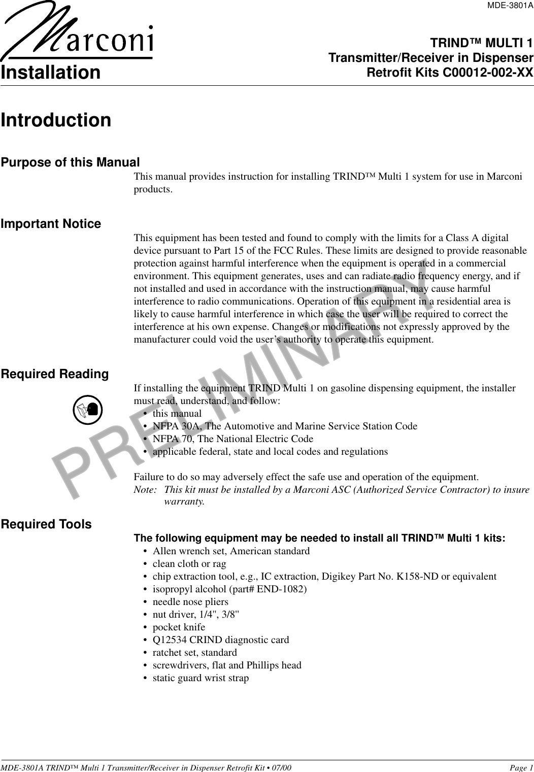 PRELIMINARYMDE-3801A TRIND™ Multi 1 Transmitter/Receiver in Dispenser Retrofit Kit • 07/00 Page 1IntroductionPurpose of this ManualThis manual provides instruction for installing TRIND™ Multi 1 system for use in Marconi products. Important Notice This equipment has been tested and found to comply with the limits for a Class A digital device pursuant to Part 15 of the FCC Rules. These limits are designed to provide reasonable protection against harmful interference when the equipment is operated in a commercial environment. This equipment generates, uses and can radiate radio frequency energy, and if not installed and used in accordance with the instruction manual, may cause harmful interference to radio communications. Operation of this equipment in a residential area is likely to cause harmful interference in which case the user will be required to correct the interference at his own expense. Changes or modifications not expressly approved by the manufacturer could void the user’s authority to operate this equipment.Required Reading If installing the equipment TRIND Multi 1 on gasoline dispensing equipment, the installer must read, understand, and follow:•this manual• NFPA 30A, The Automotive and Marine Service Station Code• NFPA 70, The National Electric Code• applicable federal, state and local codes and regulationsFailure to do so may adversely effect the safe use and operation of the equipment.Note: This kit must be installed by a Marconi ASC (Authorized Service Contractor) to insure warranty.Required Tools The following equipment may be needed to install all TRIND™ Multi 1 kits: • Allen wrench set, American standard• clean cloth or rag• chip extraction tool, e.g., IC extraction, Digikey Part No. K158-ND or equivalent• isopropyl alcohol (part# END-1082)• needle nose pliers• nut driver, 1/4&apos;&apos;, 3/8&apos;&apos;• pocket knife• Q12534 CRIND diagnostic card• ratchet set, standard• screwdrivers, flat and Phillips head• static guard wrist strapMDE-3801ATRIND™ MULTI 1Transmitter/Receiver in DispenserRetrofit Kits C00012-002-XXInstallation