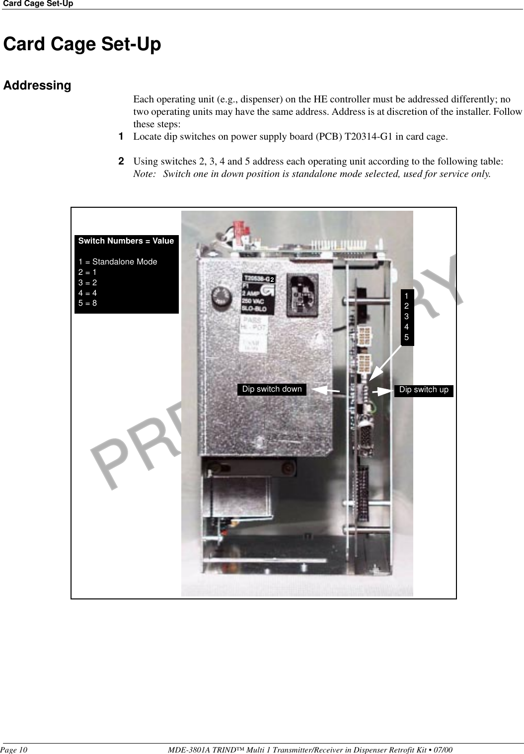 PRELIMINARYCard Cage Set-UpPage 10 MDE-3801A TRIND™ Multi 1 Transmitter/Receiver in Dispenser Retrofit Kit • 07/00Card Cage Set-UpAddressing Each operating unit (e.g., dispenser) on the HE controller must be addressed differently; no two operating units may have the same address. Address is at discretion of the installer. Follow these steps:1Locate dip switches on power supply board (PCB) T20314-G1 in card cage.2Using switches 2, 3, 4 and 5 address each operating unit according to the following table:Note: Switch one in down position is standalone mode selected, used for service only.Switch Numbers = Value1 = Standalone Mode2 = 13 = 24 = 45 = 8 12345Dip switch down Dip switch up2