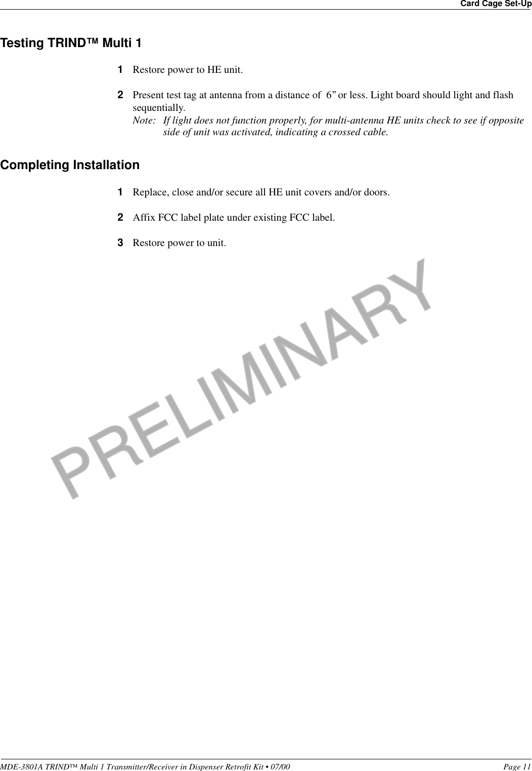 PRELIMINARYMDE-3801A TRIND™ Multi 1 Transmitter/Receiver in Dispenser Retrofit Kit • 07/00 Page 11Card Cage Set-UpTesting TRIND™ Multi 11Restore power to HE unit.2Present test tag at antenna from a distance of  6’’ or less. Light board should light and flash sequentially.Note: If light does not function properly, for multi-antenna HE units check to see if opposite side of unit was activated, indicating a crossed cable.Completing Installation1Replace, close and/or secure all HE unit covers and/or doors.2Affix FCC label plate under existing FCC label.3Restore power to unit. 