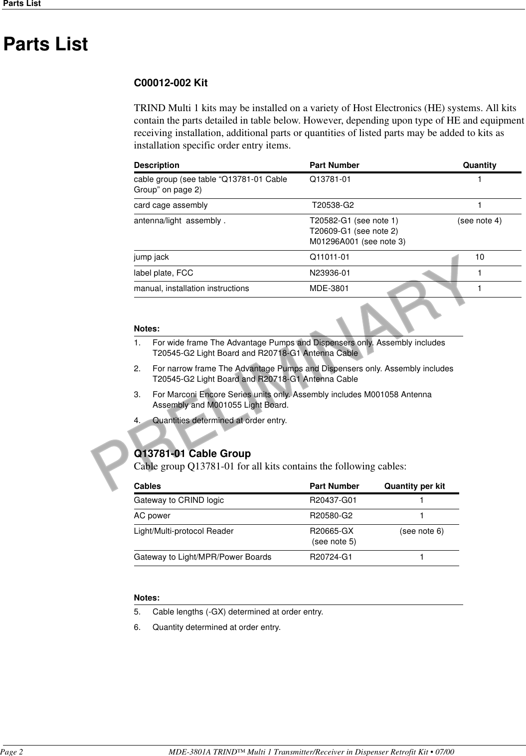PRELIMINARYParts ListPage 2 MDE-3801A TRIND™ Multi 1 Transmitter/Receiver in Dispenser Retrofit Kit • 07/00Parts ListC00012-002 KitTRIND Multi 1 kits may be installed on a variety of Host Electronics (HE) systems. All kits contain the parts detailed in table below. However, depending upon type of HE and equipment receiving installation, additional parts or quantities of listed parts may be added to kits as installation specific order entry items. Q13781-01 Cable Group Cable group Q13781-01 for all kits contains the following cables:Description Part Number Quantitycable group (see table “Q13781-01 Cable Group” on page 2)Q13781-01 1card cage assembly  T20538-G2 1antenna/light  assembly . T20582-G1 (see note 1)T20609-G1 (see note 2)M01296A001 (see note 3)(see note 4)jump jack Q11011-01 10label plate, FCC N23936-01 1manual, installation instructions MDE-3801 1Notes:1. For wide frame The Advantage Pumps and Dispensers only. Assembly includes T20545-G2 Light Board and R20718-G1 Antenna Cable2. For narrow frame The Advantage Pumps and Dispensers only. Assembly includes T20545-G2 Light Board and R20718-G1 Antenna Cable3. For Marconi Encore Series units only. Assembly includes M001058 Antenna Assembly and M001055 Light Board. 4. Quantities determined at order entry.Cables Part Number Quantity per kitGateway to CRIND logic R20437-G01 1AC power R20580-G2 1Light/Multi-protocol Reader R20665-GX (see note 5)(see note 6)Gateway to Light/MPR/Power Boards R20724-G1 1Notes:5. Cable lengths (-GX) determined at order entry.6. Quantity determined at order entry.