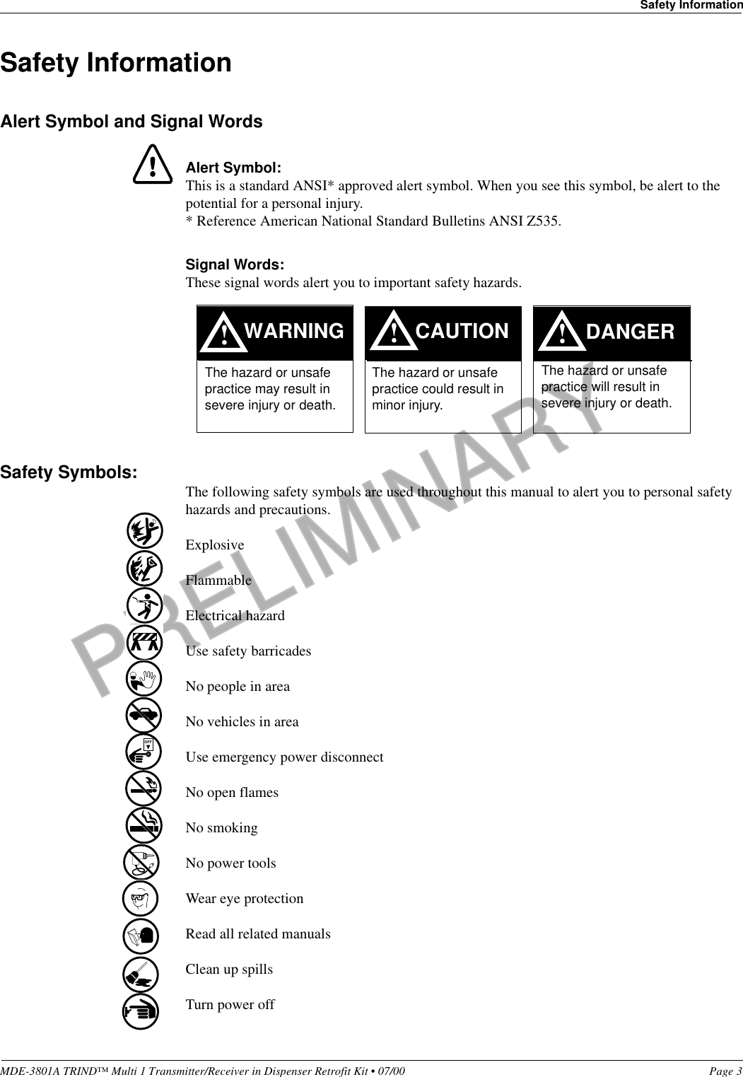 PRELIMINARYMDE-3801A TRIND™ Multi 1 Transmitter/Receiver in Dispenser Retrofit Kit • 07/00 Page 3Safety InformationSafety InformationAlert Symbol and Signal WordsAlert Symbol:This is a standard ANSI* approved alert symbol. When you see this symbol, be alert to the potential for a personal injury.* Reference American National Standard Bulletins ANSI Z535.Signal Words:These signal words alert you to important safety hazards.Safety Symbols: The following safety symbols are used throughout this manual to alert you to personal safety hazards and precautions.ExplosiveFlammableElectrical hazardUse safety barricadesNo people in areaNo vehicles in areaUse emergency power disconnectNo open flamesNo smokingNo power toolsWear eye protectionRead all related manualsClean up spillsTurn power off!WARNINGThe hazard or unsafe practice may result in severe injury or death. !CAUTIONThe hazard or unsafe practice could result in minor injury. The hazard or unsafe practice will result in severe injury or death.!DANGEROFF